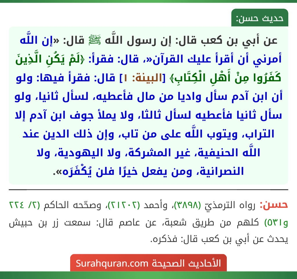 عن أبي بن كعب قال: إن رسول اللَّه ﷺ قال: «إن اللَّه أمرني أن أقرأ عليك القرآن«، قال: فقرأ: ﴿لَمْ يَكُنِ الَّذِينَ كَفَرُوا مِنْ أَهْلِ الْكِتَابِ﴾ [البينة: ١] قال: فقرأ فيها: ولو أن ابن آدم سأل واديا من مال فأعطيه، لسأل ثانيا، ولو سأل ثانيا فأعطيه لسأل ثالثا، ولا يملأ جوف ابن آدم إلا التراب، ويتوب اللَّه على من تاب، وإن ذلك الدين عند اللَّه الحنيفية، غير المشركة، ولا اليهودية، ولا النصرانية، ومن يفعل خيرًا فلن يُكْفَرَه».