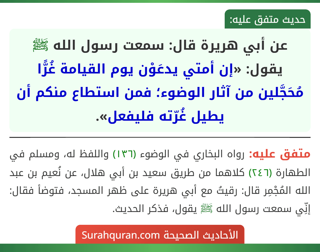 عن أبي هريرة قال: سمعت رسول الله ﷺ يقول: «إن أمتي يدعَوْن يوم القيامة غُرًّا مُحَجَّلين من آثار الوضوء؛ فمن استطاع منكم أن يطيل غُرّته فليفعل». عن أبي هريرة قال: سمعت رسول الله ﷺ يقول: «إن أمتي يدعَوْن يوم القيامة غُرًّا مُحَجَّلين من آثار الوضوء؛ فمن استطاع منكم أن يطيل غُرّته فليفعل».