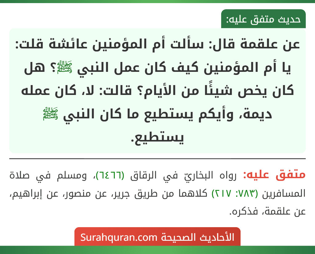 عن علقمة قال: سألت أم المؤمنين عائشة قلت: يا أم المؤمنين كيف كان عمل النبي ﷺ؟ هل كان يخص شيئًا من الأيام؟ قالت: لا، كان عمله ديمة، وأيكم يستطيع ما كان النبي ﷺ يستطيع. عن علقمة قال: سألت أم المؤمنين عائشة قلت: يا أم المؤمنين كيف كان عمل النبي ﷺ؟ هل كان يخص شيئًا من الأيام؟ قالت: لا، كان عمله ديمة، وأيكم يستطيع ما كان النبي ﷺ يستطيع.
