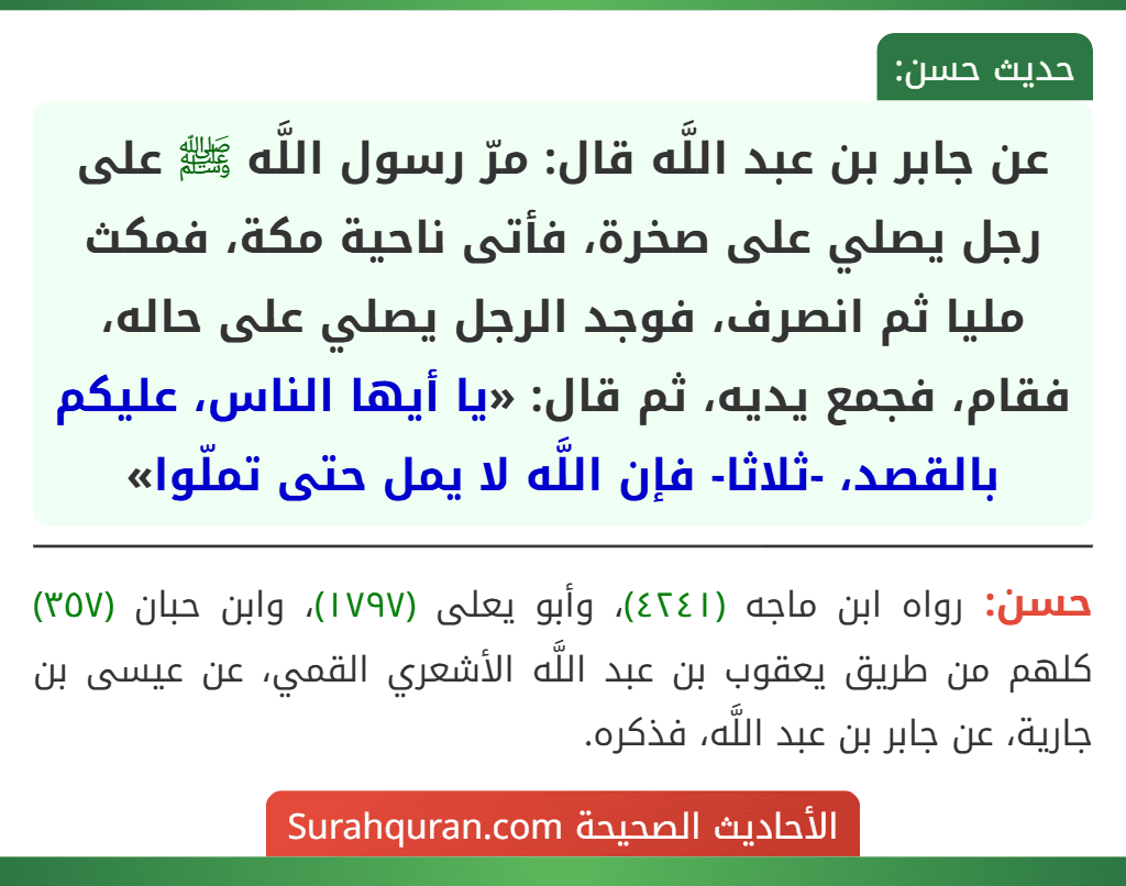 عن جابر بن عبد اللَّه قال: مرّ رسول اللَّه ﷺ على رجل يصلي على صخرة، فأتى ناحية مكة، فمكث مليا ثم انصرف، فوجد الرجل يصلي على حاله، فقام، فجمع يديه، ثم قال: «يا أيها الناس، عليكم بالقصد، -ثلاثا- فإن اللَّه لا يمل حتى تملّوا» عن جابر بن عبد اللَّه قال: مرّ رسول اللَّه ﷺ على رجل يصلي على صخرة، فأتى ناحية مكة، فمكث مليا ثم انصرف، فوجد الرجل يصلي على حاله، فقام، فجمع يديه، ثم قال: «يا أيها الناس، عليكم بالقصد، -ثلاثا- فإن اللَّه لا يمل حتى تملّوا»