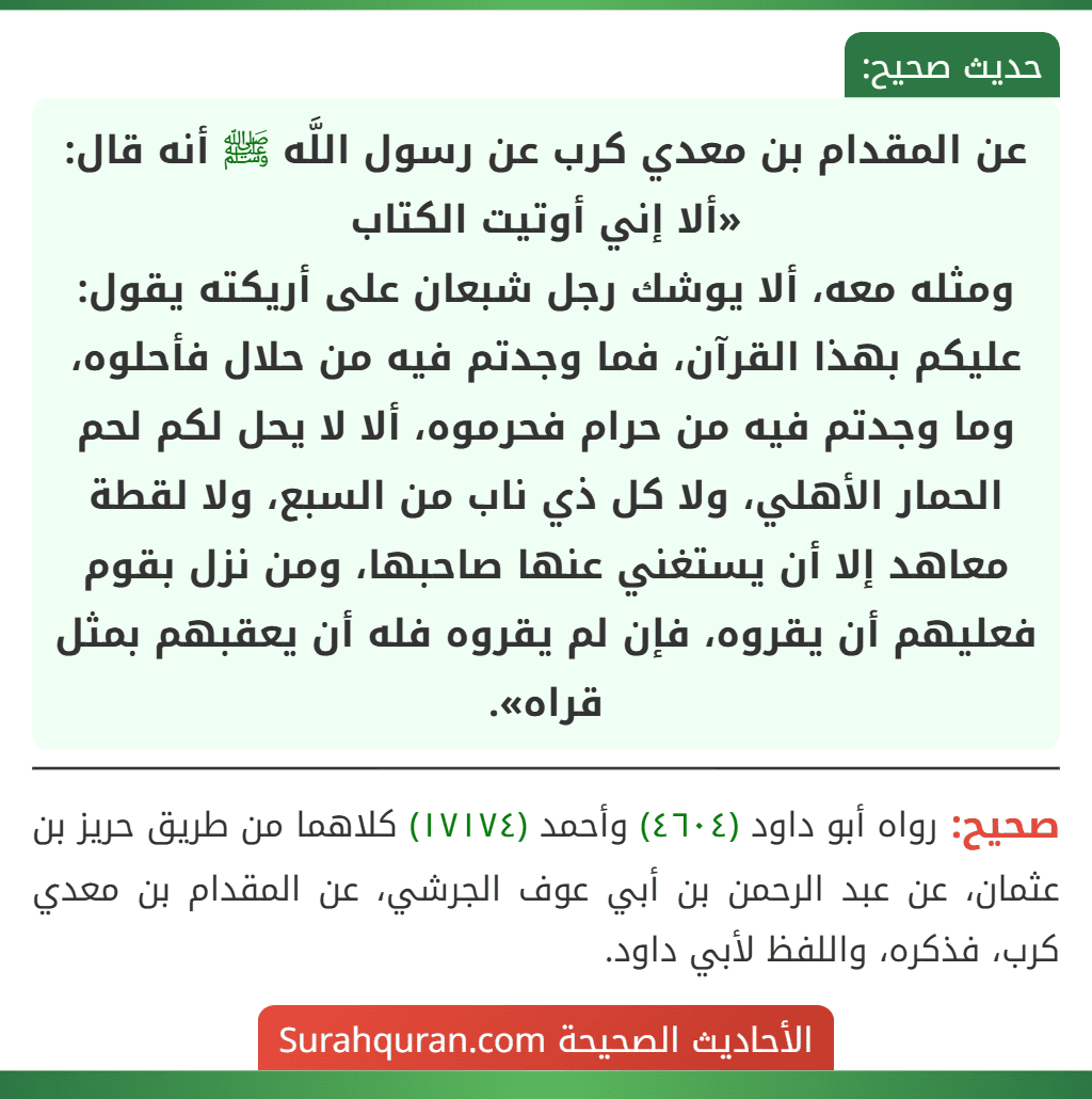 عن المقدام بن معدي كرب عن رسول اللَّه ﷺ أنه قال: «ألا إني أوتيت الكتاب
ومثله معه، ألا يوشك رجل شبعان على أريكته يقول: عليكم بهذا القرآن، فما وجدتم فيه من حلال فأحلوه، وما وجدتم فيه من حرام فحرموه، ألا لا يحل لكم لحم الحمار الأهلي، ولا كل ذي ناب من السبع، ولا لقطة معاهد إلا أن يستغني عنها صاحبها، ومن نزل بقوم فعليهم أن يقروه، فإن لم يقروه فله أن يعقبهم بمثل قراه».