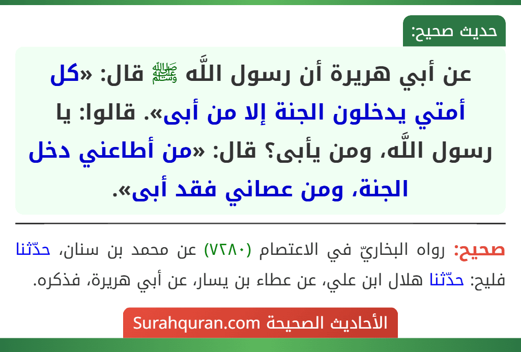 عن أبي هريرة أن رسول اللَّه ﷺ قال: «كل أمتي يدخلون الجنة إلا من أبى». قالوا: يا رسول اللَّه، ومن يأبى؟ قال: «من أطاعني دخل الجنة، ومن عصاني فقد أبى». عن أبي هريرة أن رسول اللَّه ﷺ قال: «كل أمتي يدخلون الجنة إلا من أبى». قالوا: يا رسول اللَّه، ومن يأبى؟ قال: «من أطاعني دخل الجنة، ومن عصاني فقد أبى».