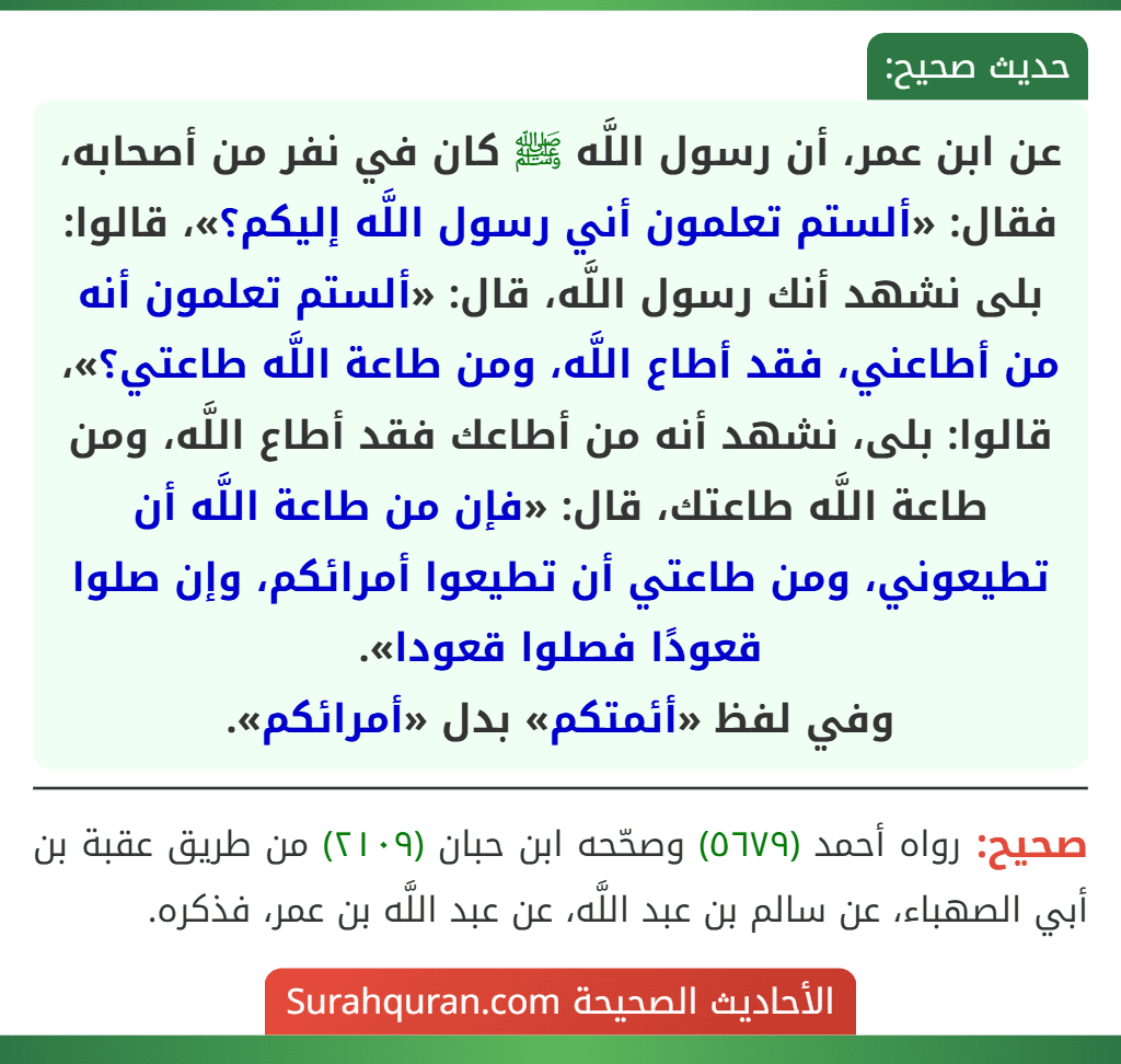 عن ابن عمر، أن رسول اللَّه ﷺ كان في نفر من أصحابه، فقال: «ألستم تعلمون أني رسول اللَّه إليكم؟»، قالوا: بلى نشهد أنك رسول اللَّه، قال: «ألستم تعلمون أنه من أطاعني، فقد أطاع اللَّه، ومن طاعة اللَّه طاعتي؟»، قالوا: بلى، نشهد أنه من أطاعك فقد أطاع اللَّه، ومن طاعة اللَّه طاعتك، قال: «فإن من طاعة اللَّه أن تطيعوني، ومن طاعتي أن تطيعوا أمرائكم، وإن صلوا قعودًا فصلوا قعودا».
وفي لفظ «أئمتكم» بدل «أمرائكم».