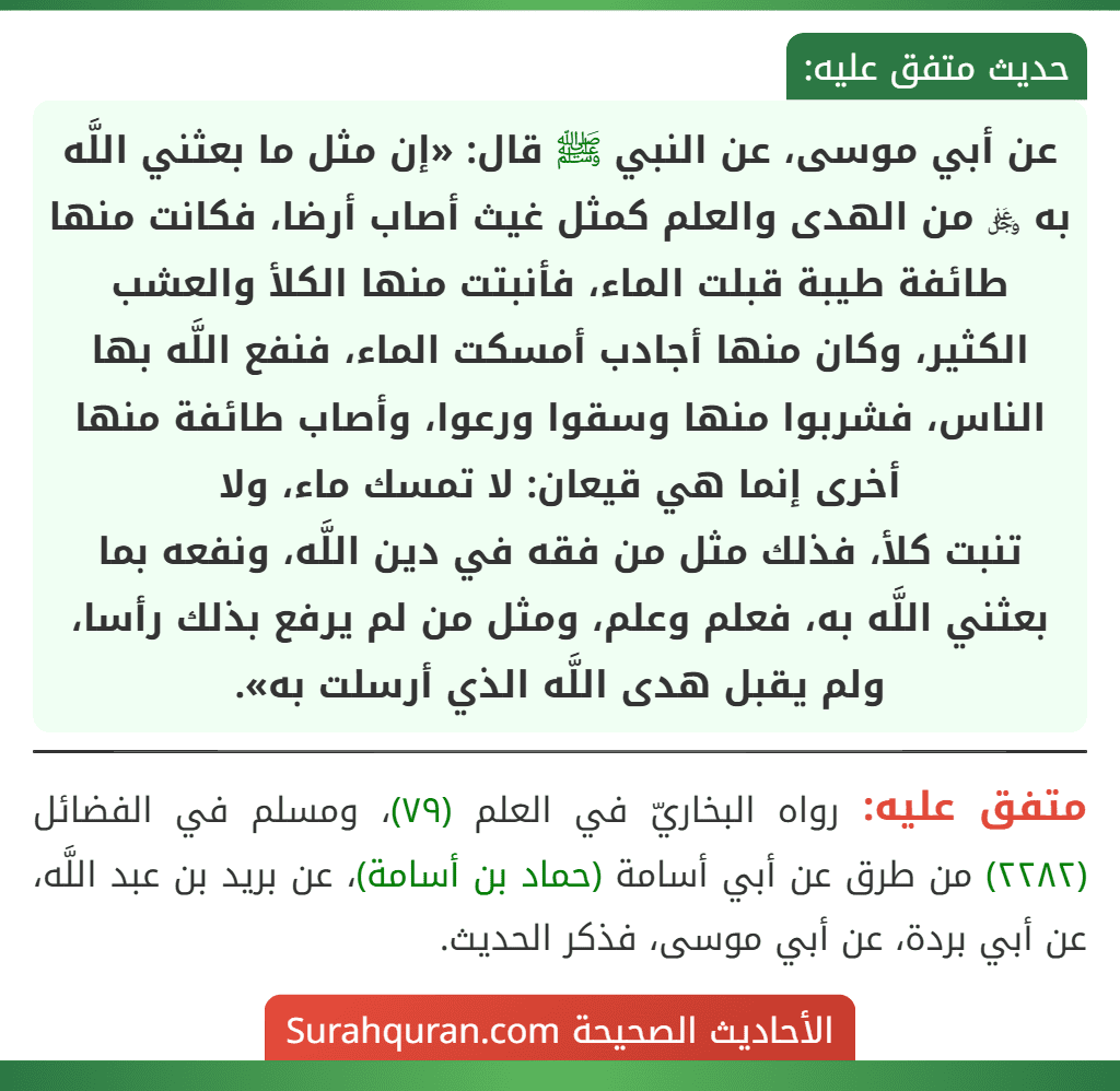 عن أبي موسى، عن النبي ﷺ قال: «إن مثل ما بعثني اللَّه به ﷿ من الهدى والعلم كمثل غيث أصاب أرضا، فكانت منها طائفة طيبة قبلت الماء، فأنبتت منها الكلأ والعشب الكثير، وكان منها أجادب أمسكت الماء، فنفع اللَّه بها الناس، فشربوا منها وسقوا ورعوا، وأصاب طائفة منها أخرى إنما هي قيعان: لا تمسك ماء، ولا
تنبت كلأ، فذلك مثل من فقه في دين اللَّه، ونفعه بما بعثني اللَّه به، فعلم وعلم، ومثل من لم يرفع بذلك رأسا، ولم يقبل هدى اللَّه الذي أرسلت به».