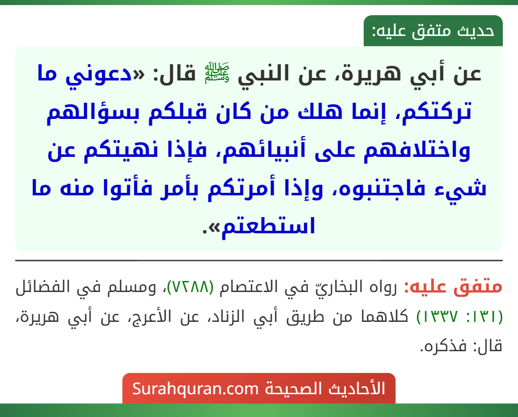 عن أبي هريرة، عن النبي ﷺ قال: «دعوني ما تركتكم، إنما هلك من كان قبلكم بسؤالهم واختلافهم على أنبيائهم، فإذا نهيتكم عن شيء فاجتنبوه، وإذا أمرتكم بأمر فأتوا منه ما استطعتم». عن أبي هريرة، عن النبي ﷺ قال: «دعوني ما تركتكم، إنما هلك من كان قبلكم بسؤالهم واختلافهم على أنبيائهم، فإذا نهيتكم عن شيء فاجتنبوه، وإذا أمرتكم بأمر فأتوا منه ما استطعتم».