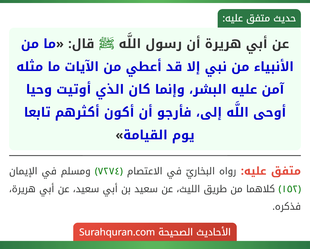 عن أبي هريرة أن رسول اللَّه ﷺ قال: «ما من الأنبياء من نبي إلا قد أعطي من الآيات ما مثله آمن عليه البشر، وإنما كان الذي أوتيت وحيا أوحى اللَّه إلى، فأرجو أن أكون أكثرهم تابعا يوم القيامة»