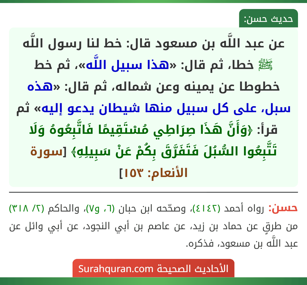عن عبد اللَّه بن مسعود قال: خط لنا رسول اللَّه ﷺ خطا، ثم قال: «هذا سبيل اللَّه»، ثم خط خطوطا عن يمينه وعن شماله، ثم قال: «هذه سبل، على كل سبيل منها شيطان يدعو إليه» ثم قرأ: ﴿وَأَنَّ هَذَا صِرَاطِي مُسْتَقِيمًا فَاتَّبِعُوهُ وَلَا تَتَّبِعُوا السُّبُلَ فَتَفَرَّقَ بِكُمْ عَنْ سَبِيلِهِ﴾ [سورة الأنعام: ١٥٣]