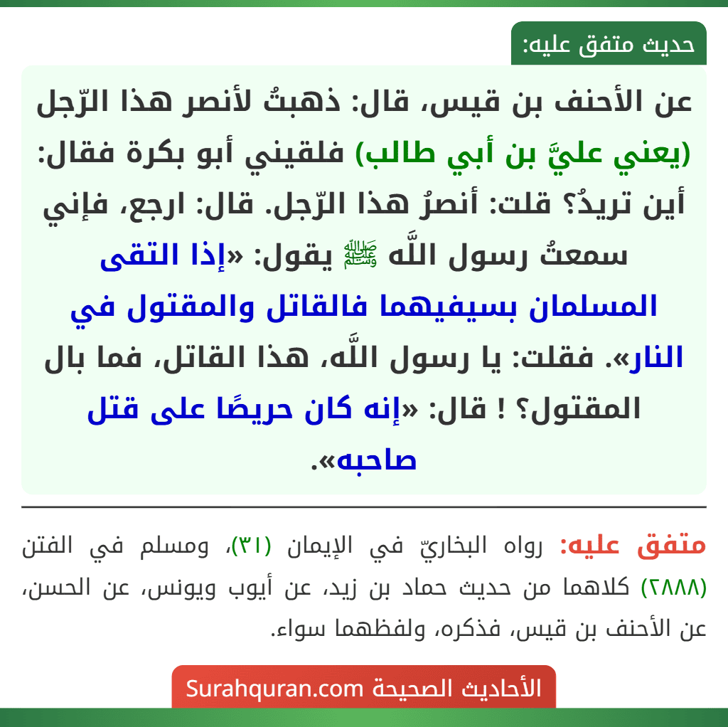 عن الأحنف بن قيس، قال: ذهبتُ لأنصر هذا الرّجل (يعني عليَّ بن أبي طالب) فلقيني أبو بكرة فقال: أين تريدُ؟ قلت: أنصرُ هذا الرّجل. قال: ارجع، فإني سمعتُ رسول اللَّه ﷺ يقول: «إذا التقى المسلمان بسيفيهما فالقاتل والمقتول في النار». فقلت: يا رسول اللَّه، هذا القاتل، فما بال المقتول؟ ! قال: «إنه كان حريصًا على قتل صاحبه».