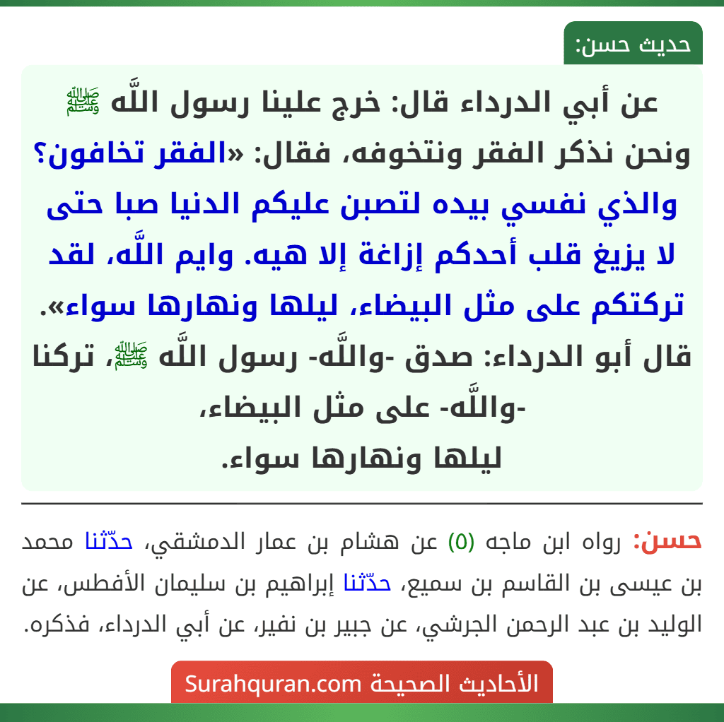 عن أبي الدرداء قال: خرج علينا رسول اللَّه ﷺ ونحن نذكر الفقر ونتخوفه، فقال: «الفقر تخافون؟ والذي نفسي بيده لتصبن عليكم الدنيا صبا حتى لا يزيغ قلب أحدكم إزاغة إلا هيه. وايم اللَّه، لقد تركتكم على مثل البيضاء، ليلها ونهارها سواء».
قال أبو الدرداء: صدق -واللَّه- رسول اللَّه ﷺ، تركنا -واللَّه- على مثل البيضاء،
ليلها ونهارها سواء. عن أبي الدرداء قال: خرج علينا رسول اللَّه ﷺ ونحن نذكر الفقر ونتخوفه، فقال: «الفقر تخافون؟ والذي نفسي بيده لتصبن عليكم الدنيا صبا حتى لا يزيغ قلب أحدكم إزاغة إلا هيه. وايم اللَّه، لقد تركتكم على مثل البيضاء، ليلها ونهارها سواء».
قال أبو الدرداء: صدق -واللَّه- رسول اللَّه ﷺ، تركنا -واللَّه- على مثل البيضاء،
ليلها ونهارها سواء.