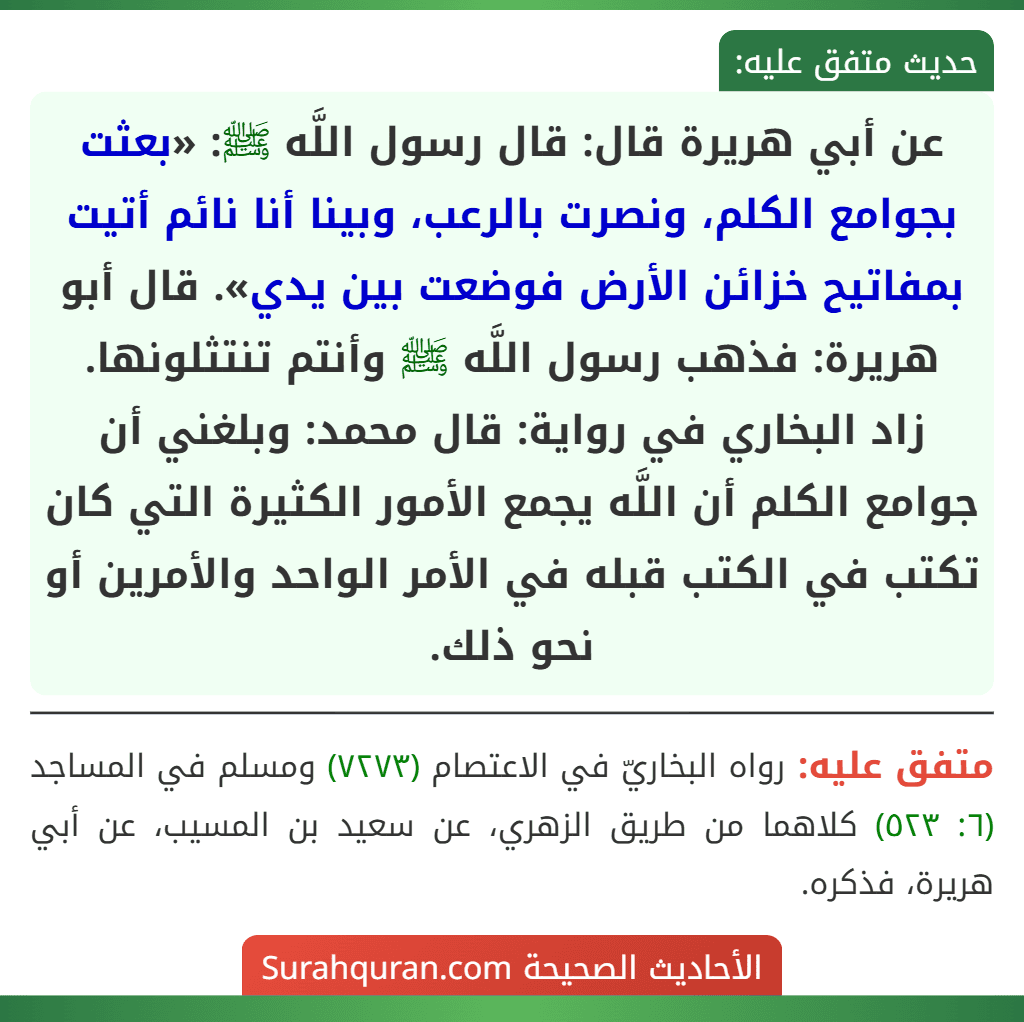 عن أبي هريرة قال: قال رسول اللَّه ﷺ: «بعثت بجوامع الكلم، ونصرت بالرعب، وبينا أنا نائم أتيت بمفاتيح خزائن الأرض فوضعت بين يدي». قال أبو هريرة: فذهب رسول اللَّه ﷺ وأنتم تنتثلونها.
زاد البخاري في رواية: قال محمد: وبلغني أن جوامع الكلم أن اللَّه يجمع الأمور الكثيرة التي كان تكتب في الكتب قبله في الأمر الواحد والأمرين أو نحو ذلك. عن أبي هريرة قال: قال رسول اللَّه ﷺ: «بعثت بجوامع الكلم، ونصرت بالرعب، وبينا أنا نائم أتيت بمفاتيح خزائن الأرض فوضعت بين يدي». قال أبو هريرة: فذهب رسول اللَّه ﷺ وأنتم تنتثلونها.
زاد البخاري في رواية: قال محمد: وبلغني أن جوامع الكلم أن اللَّه يجمع الأمور الكثيرة التي كان تكتب في الكتب قبله في الأمر الواحد والأمرين أو نحو ذلك.