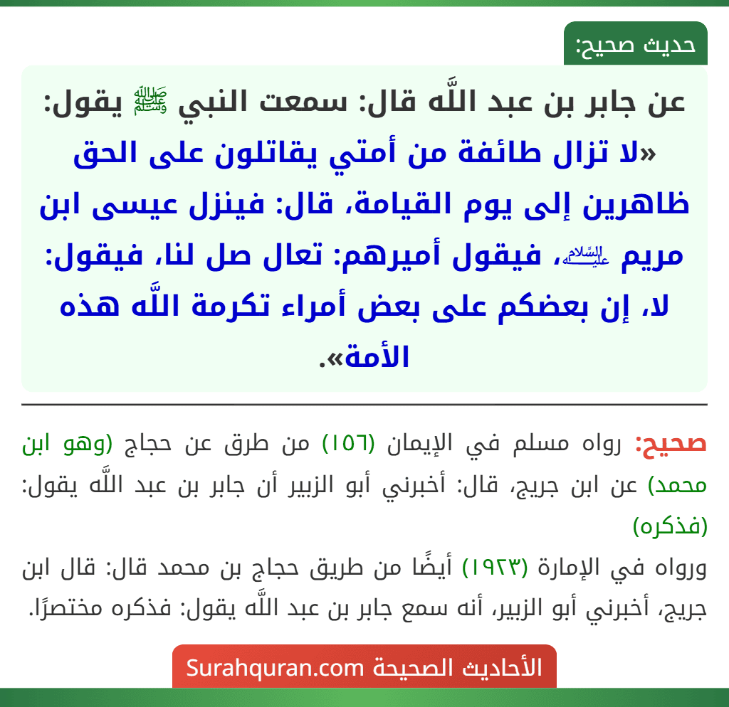 عن جابر بن عبد اللَّه قال: سمعت النبي ﷺ يقول: «لا تزال طائفة من أمتي يقاتلون على الحق ظاهرين إلى يوم القيامة، قال: فينزل عيسى ابن مريم ﵇، فيقول أميرهم: تعال صل لنا، فيقول: لا، إن بعضكم على بعض أمراء تكرمة اللَّه هذه الأمة».