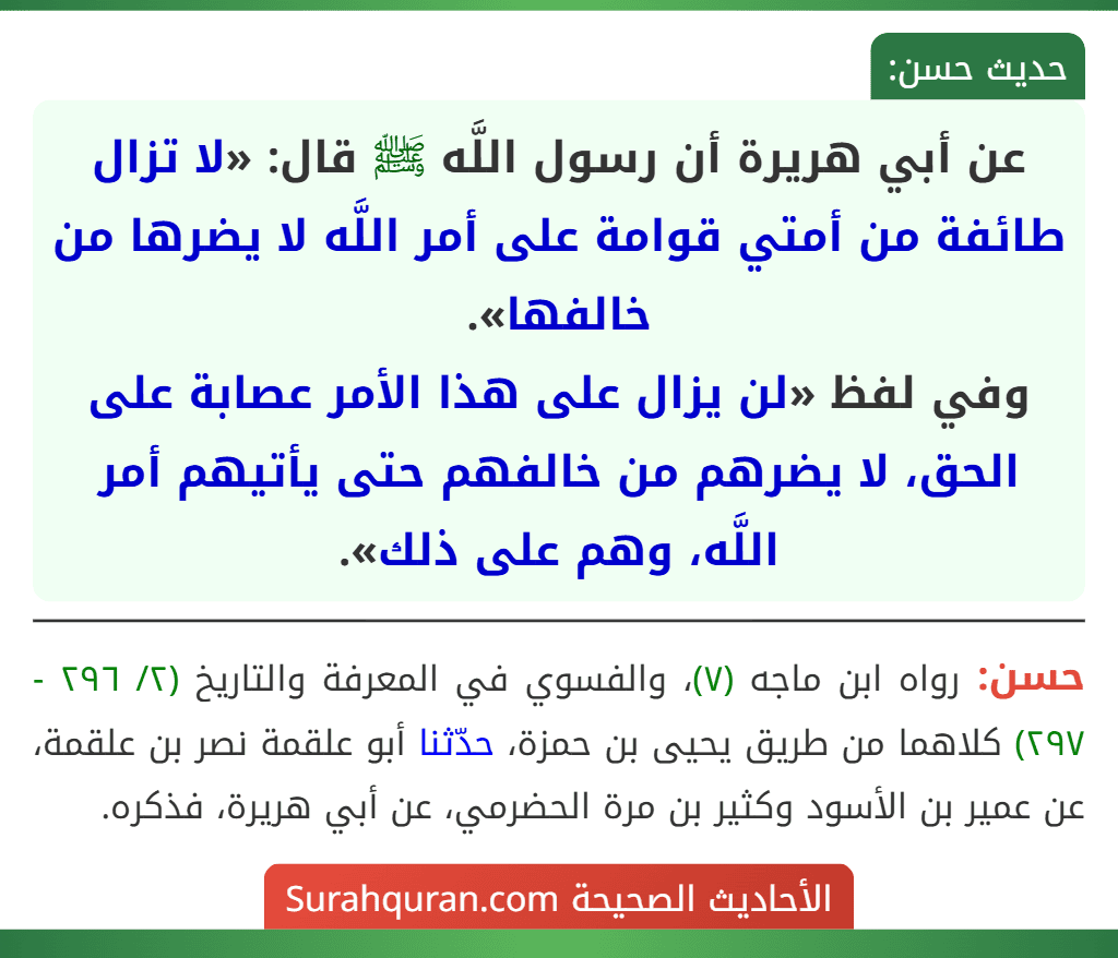 عن أبي هريرة أن رسول اللَّه ﷺ قال: «لا تزال طائفة من أمتي قوامة على أمر اللَّه لا يضرها من خالفها».
وفي لفظ «لن يزال على هذا الأمر عصابة على الحق، لا يضرهم من خالفهم حتى يأتيهم أمر اللَّه، وهم على ذلك».