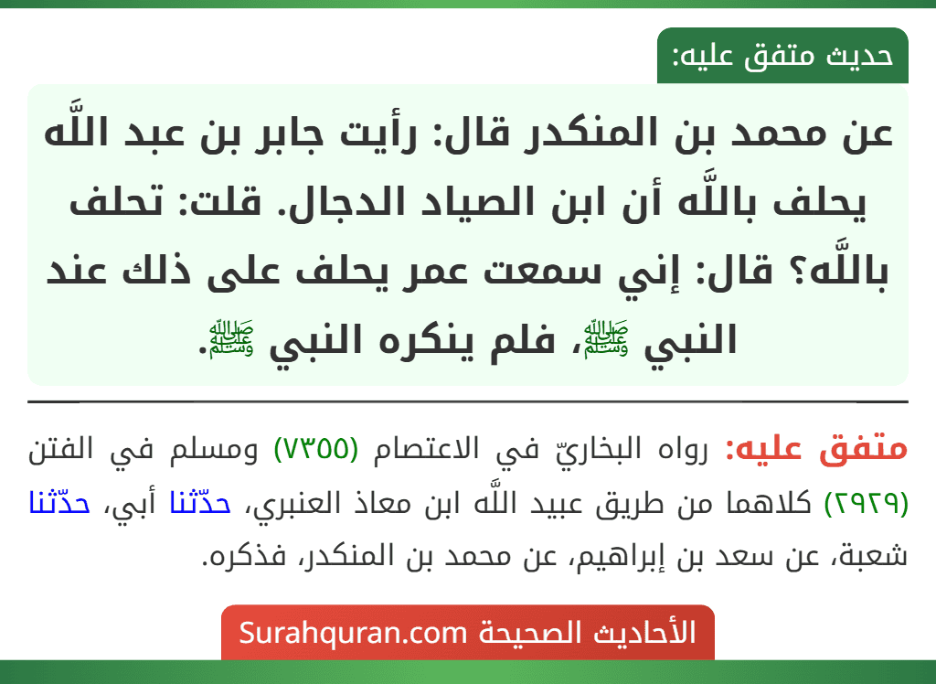 عن محمد بن المنكدر قال: رأيت جابر بن عبد اللَّه يحلف باللَّه أن ابن الصياد الدجال. قلت: تحلف باللَّه؟ قال: إني سمعت عمر يحلف على ذلك عند النبي ﷺ، فلم ينكره النبي ﷺ. عن محمد بن المنكدر قال: رأيت جابر بن عبد اللَّه يحلف باللَّه أن ابن الصياد الدجال. قلت: تحلف باللَّه؟ قال: إني سمعت عمر يحلف على ذلك عند النبي ﷺ، فلم ينكره النبي ﷺ.