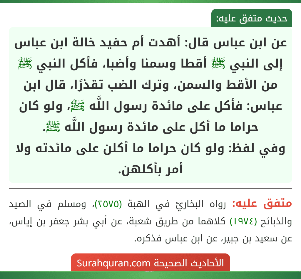 عن ابن عباس قال: أهدت أم حفيد خالة ابن عباس إلى النبي ﷺ أقطا وسمنا وأضبا، فأكل النبي ﷺ من الأقط والسمن، وترك الضب تقذرًا، قال ابن عباس: فأكل على مائدة رسول اللَّه ﷺ، ولو كان حراما ما أكل على مائدة رسول اللَّه ﷺ.
وفي لفظ: ولو كان حراما ما أكلن على مائدته ولا أمر بأكلهن.