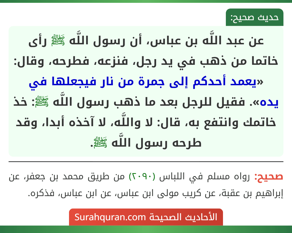 عن عبد اللَّه بن عباس، أن رسول اللَّه ﷺ رأى خاتما من ذهب في يد رجل، فنزعه، فطرحه، وقال: «يعمد أحدكم إلى جمرة من نار فيجعلها في يده». فقيل للرجل بعد ما ذهب رسول اللَّه ﷺ: خذ خاتمك وانتفع به، قال: لا واللَّه، لا آخذه أبدا، وقد طرحه رسول اللَّه ﷺ.