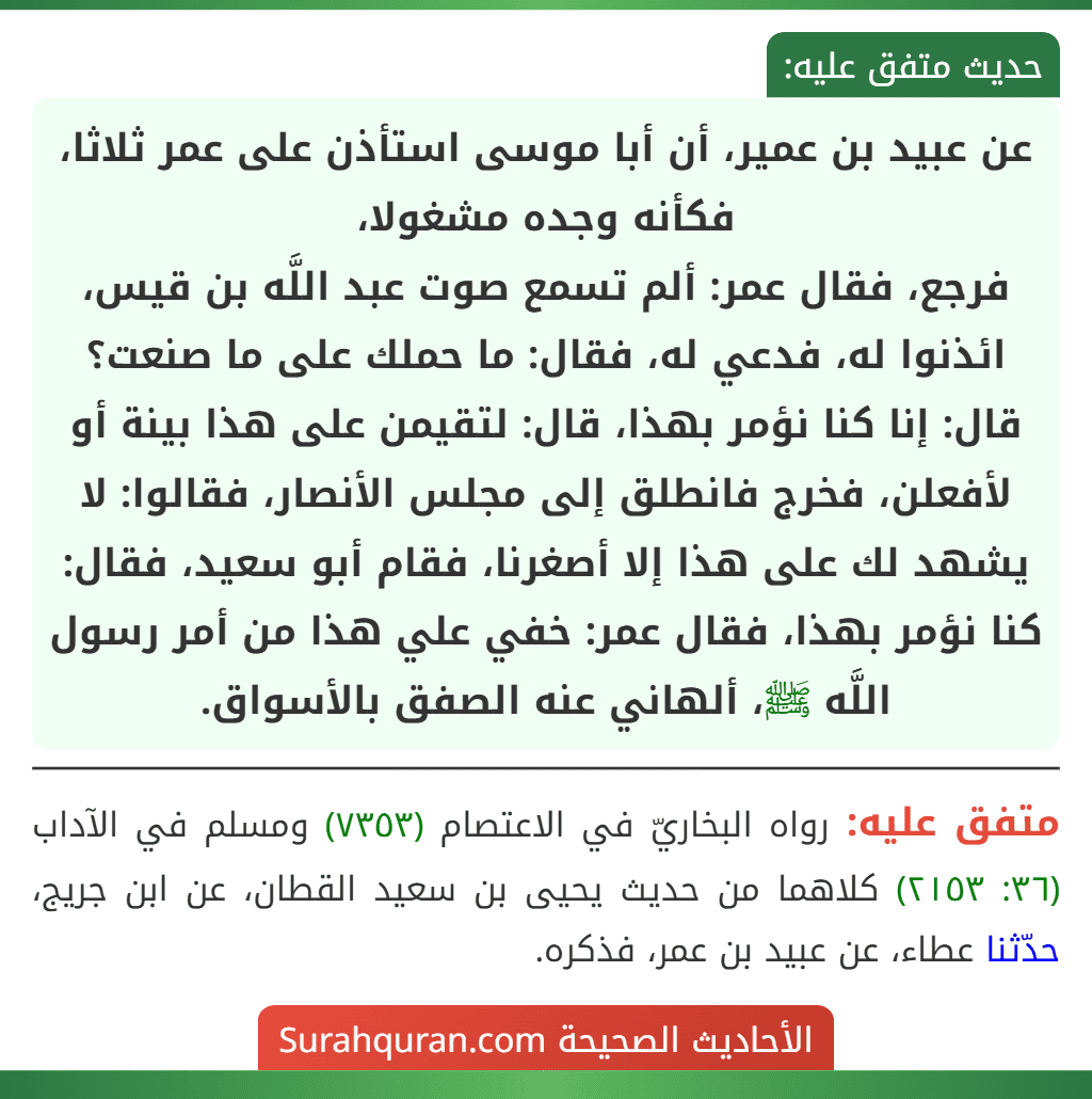 عن عبيد بن عمير، أن أبا موسى استأذن على عمر ثلاثا، فكأنه وجده مشغولا،
فرجع، فقال عمر: ألم تسمع صوت عبد اللَّه بن قيس، ائذنوا له، فدعي له، فقال: ما حملك على ما صنعت؟ قال: إنا كنا نؤمر بهذا، قال: لتقيمن على هذا بينة أو لأفعلن، فخرج فانطلق إلى مجلس الأنصار، فقالوا: لا يشهد لك على هذا إلا أصغرنا، فقام أبو سعيد، فقال: كنا نؤمر بهذا، فقال عمر: خفي علي هذا من أمر رسول اللَّه ﷺ، ألهاني عنه الصفق بالأسواق. عن عبيد بن عمير، أن أبا موسى استأذن على عمر ثلاثا، فكأنه وجده مشغولا،
فرجع، فقال عمر: ألم تسمع صوت عبد اللَّه بن قيس، ائذنوا له، فدعي له، فقال: ما حملك على ما صنعت؟ قال: إنا كنا نؤمر بهذا، قال: لتقيمن على هذا بينة أو لأفعلن، فخرج فانطلق إلى مجلس الأنصار، فقالوا: لا يشهد لك على هذا إلا أصغرنا، فقام أبو سعيد، فقال: كنا نؤمر بهذا، فقال عمر: خفي علي هذا من أمر رسول اللَّه ﷺ، ألهاني عنه الصفق بالأسواق.