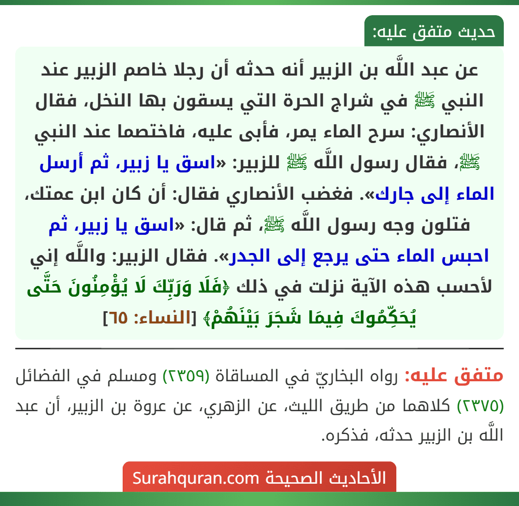 عن عبد اللَّه بن الزبير أنه حدثه أن رجلا خاصم الزبير عند النبي ﷺ في شراج الحرة التي يسقون بها النخل، فقال الأنصاري: سرح الماء يمر، فأبى عليه، فاختصما عند النبي ﷺ، فقال رسول اللَّه ﷺ للزبير: «اسق يا زبير، ثم أرسل الماء إلى جارك». فغضب الأنصاري فقال: أن كان ابن عمتك، فتلون وجه رسول اللَّه ﷺ، ثم قال: «اسق يا زبير، ثم احبس الماء حتى يرجع إلى الجدر». فقال الزبير: واللَّه إني لأحسب هذه الآية نزلت في ذلك ﴿فَلَا وَرَبِّكَ لَا يُؤْمِنُونَ حَتَّى يُحَكِّمُوكَ فِيمَا شَجَرَ بَيْنَهُمْ﴾ [النساء: ٦٥]