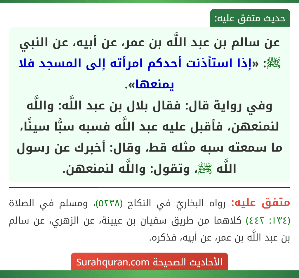 عن سالم بن عبد اللَّه بن عمر، عن أبيه، عن النبي ﷺ: «إذا استأذنت أحدكم امرأته إلى المسجد فلا يمنعها».
وفي رواية قال: فقال بلال بن عبد اللَّه: واللَّه لنمنعهن، فأقبل عليه عبد اللَّه فسبه سبًّا سيئًا، ما سمعته سبه مثله قط، وقال: أخبرك عن رسول اللَّه ﷺ، وتقول: واللَّه لنمنعهن. عن سالم بن عبد اللَّه بن عمر، عن أبيه، عن النبي ﷺ: «إذا استأذنت أحدكم امرأته إلى المسجد فلا يمنعها».
وفي رواية قال: فقال بلال بن عبد اللَّه: واللَّه لنمنعهن، فأقبل عليه عبد اللَّه فسبه سبًّا سيئًا، ما سمعته سبه مثله قط، وقال: أخبرك عن رسول اللَّه ﷺ، وتقول: واللَّه لنمنعهن.