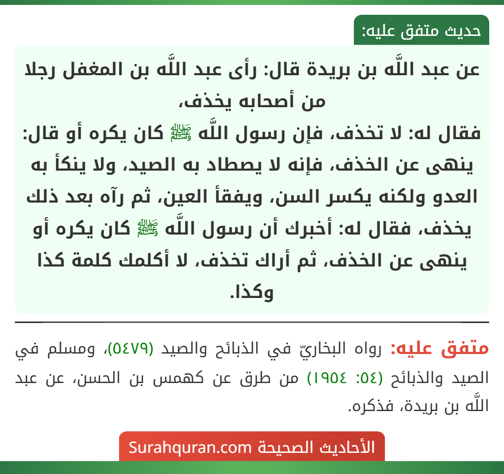 عن عبد اللَّه بن بريدة قال: رأى عبد اللَّه بن المغفل رجلا من أصحابه يخذف،
فقال له: لا تخذف، فإن رسول اللَّه ﷺ كان يكره أو قال: ينهى عن الخذف، فإنه لا يصطاد به الصيد، ولا ينكأ به العدو ولكنه يكسر السن، ويفقأ العين، ثم رآه بعد ذلك يخذف، فقال له: أخبرك أن رسول اللَّه ﷺ كان يكره أو ينهى عن الخذف، ثم أراك تخذف، لا أكلمك كلمة كذا وكذا.