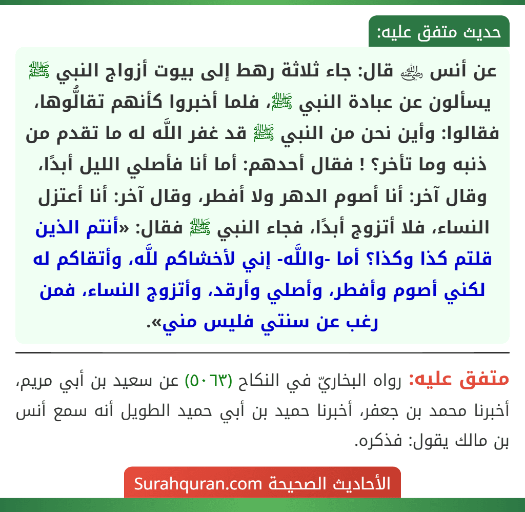 عن أنس ﵁ قال: جاء ثلاثة رهط إلى بيوت أزواج النبي ﷺ يسألون عن عبادة النبي ﷺ، فلما أخبروا كأنهم تقالُّوها، فقالوا: وأين نحن من النبي ﷺ قد غفر اللَّه له ما تقدم من ذنبه وما تأخر؟ ! فقال أحدهم: أما أنا فأصلي الليل أبدًا، وقال آخر: أنا أصوم الدهر ولا أفطر، وقال آخر: أنا أعتزل النساء، فلا أتزوج أبدًا، فجاء النبي ﷺ فقال: «أنتم الذين قلتم كذا وكذا؟ أما -واللَّه- إني لأخشاكم للَّه، وأتقاكم له لكني أصوم وأفطر، وأصلي وأرقد، وأتزوج النساء، فمن رغب عن سنتي فليس مني».