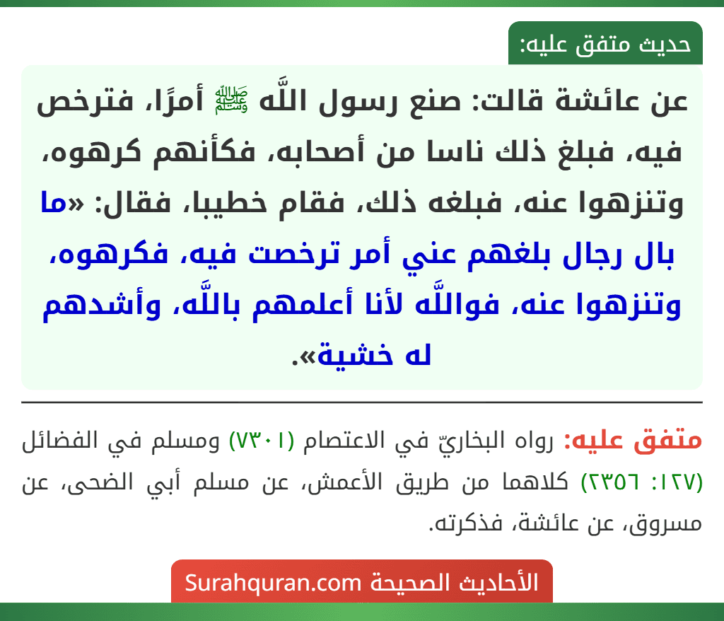 عن عائشة قالت: صنع رسول اللَّه ﷺ أمرًا، فترخص فيه، فبلغ ذلك ناسا من أصحابه، فكأنهم كرهوه، وتنزهوا عنه، فبلغه ذلك، فقام خطيبا، فقال: «ما بال رجال بلغهم عني أمر ترخصت فيه، فكرهوه، وتنزهوا عنه، فواللَّه لأنا أعلمهم باللَّه، وأشدهم له خشية». عن عائشة قالت: صنع رسول اللَّه ﷺ أمرًا، فترخص فيه، فبلغ ذلك ناسا من أصحابه، فكأنهم كرهوه، وتنزهوا عنه، فبلغه ذلك، فقام خطيبا، فقال: «ما بال رجال بلغهم عني أمر ترخصت فيه، فكرهوه، وتنزهوا عنه، فواللَّه لأنا أعلمهم باللَّه، وأشدهم له خشية».