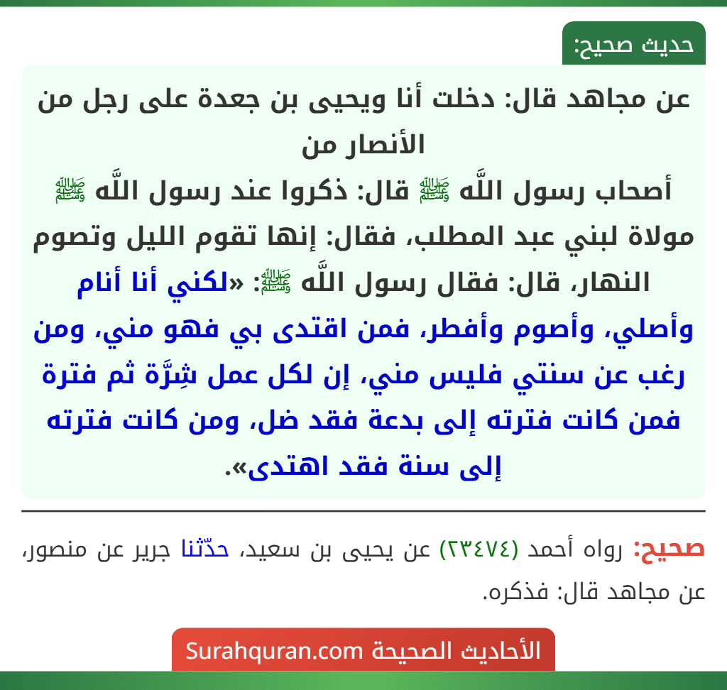 عن مجاهد قال: دخلت أنا ويحيى بن جعدة على رجل من الأنصار من
أصحاب رسول اللَّه ﷺ قال: ذكروا عند رسول اللَّه ﷺ مولاة لبني عبد المطلب، فقال: إنها تقوم الليل وتصوم النهار، قال: فقال رسول اللَّه ﷺ: «لكني أنا أنام وأصلي، وأصوم وأفطر، فمن اقتدى بي فهو مني، ومن رغب عن سنتي فليس مني، إن لكل عمل شِرَّة ثم فترة فمن كانت فترته إلى بدعة فقد ضل، ومن كانت فترته إلى سنة فقد اهتدى».