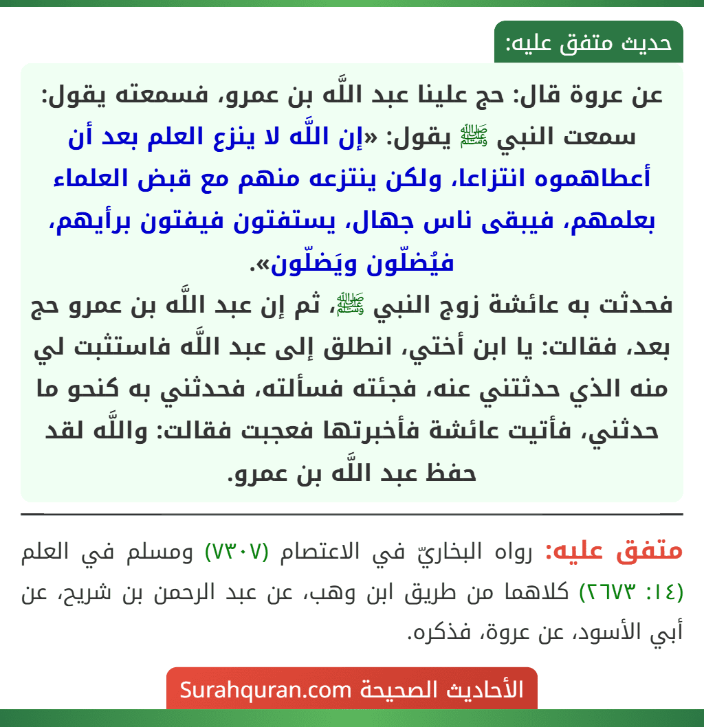 عن عروة قال: حج علينا عبد اللَّه بن عمرو، فسمعته يقول: سمعت النبي ﷺ يقول: «إن اللَّه لا ينزع العلم بعد أن أعطاهموه انتزاعا، ولكن ينتزعه منهم مع قبض العلماء بعلمهم، فيبقى ناس جهال، يستفتون فيفتون برأيهم، فيُضلّون ويَضلّون».
فحدثت به عائشة زوج النبي ﷺ، ثم إن عبد اللَّه بن عمرو حج بعد، فقالت: يا ابن أختي، انطلق إلى عبد اللَّه فاستثبت لي منه الذي حدثتني عنه، فجئته فسألته، فحدثني به كنحو ما حدثني، فأتيت عائشة فأخبرتها فعجبت فقالت: واللَّه لقد حفظ عبد اللَّه بن عمرو.