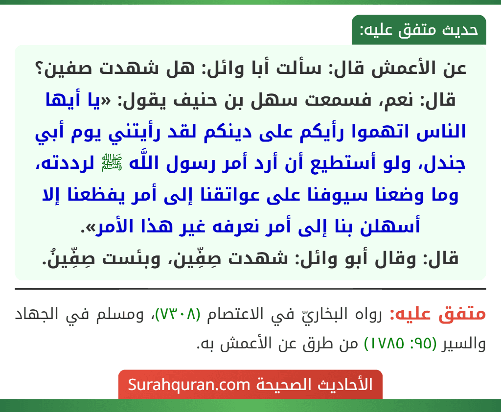 عن الأعمش قال: سألت أبا وائل: هل شهدت صفين؟ قال: نعم، فسمعت سهل بن حنيف يقول: «يا أيها الناس اتهموا رأيكم على دينكم لقد رأيتني يوم أبي جندل، ولو أستطيع أن أرد أمر رسول اللَّه ﷺ لرددته، وما وضعنا سيوفنا على عواتقنا إلى أمر يفظعنا إلا أسهلن بنا إلى أمر نعرفه غير هذا الأمر».
قال: وقال أبو وائل: شهدت صِفِّين، وبئست صِفِّينُ.