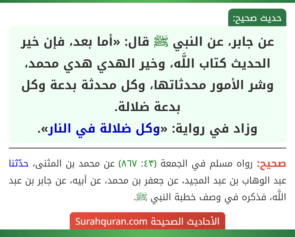 عن جابر، عن النبي ﷺ قال: «أما بعد، فإن خير الحديث كتاب اللَّه، وخير الهدي هدي محمد، وشر الأمور محدثاتها، وكل محدثة بدعة وكل بدعة ضلالة.
وزاد في رواية: «وكل ضلالة في النار». عن جابر، عن النبي ﷺ قال: «أما بعد، فإن خير الحديث كتاب اللَّه، وخير الهدي هدي محمد، وشر الأمور محدثاتها، وكل محدثة بدعة وكل بدعة ضلالة.
وزاد في رواية: «وكل ضلالة في النار».