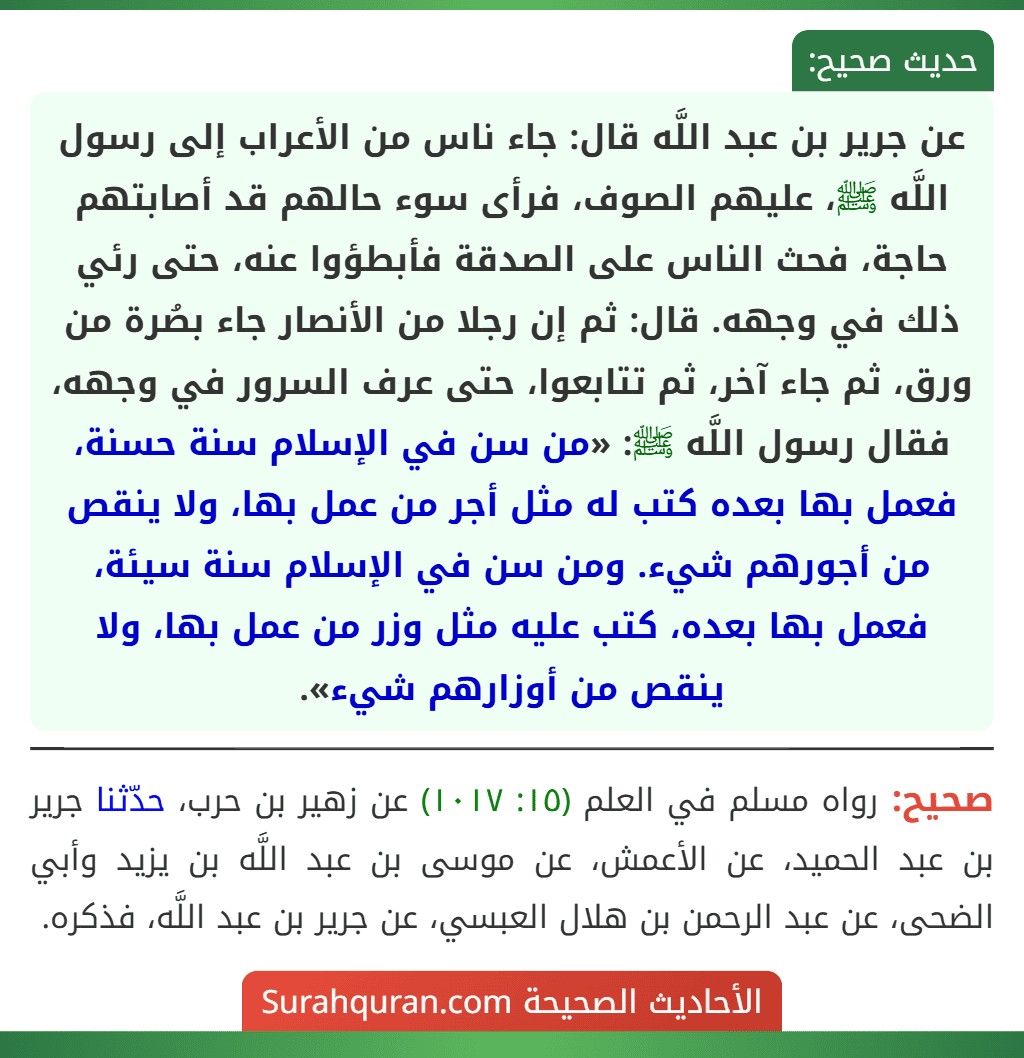 عن جرير بن عبد اللَّه قال: جاء ناس من الأعراب إلى رسول اللَّه ﷺ، عليهم الصوف، فرأى سوء حالهم قد أصابتهم حاجة، فحث الناس على الصدقة فأبطؤوا عنه، حتى رئي ذلك في وجهه. قال: ثم إن رجلا من الأنصار جاء بصُرة من ورق، ثم جاء آخر، ثم تتابعوا، حتى عرف السرور في وجهه، فقال رسول اللَّه ﷺ: «من سن في الإسلام سنة حسنة، فعمل بها بعده كتب له مثل أجر من عمل بها، ولا ينقص من أجورهم شيء. ومن سن في الإسلام سنة سيئة، فعمل بها بعده، كتب عليه مثل وزر من عمل بها، ولا ينقص من أوزارهم شيء».