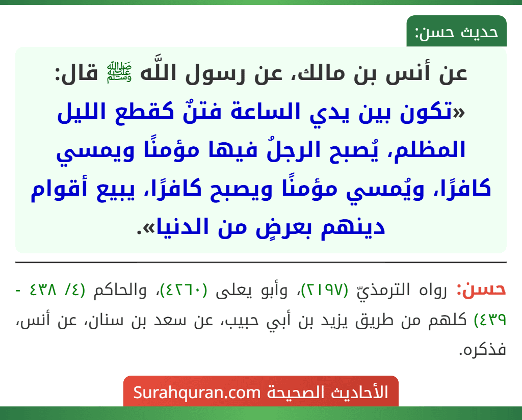 عن أنس بن مالك، عن رسول اللَّه ﷺ قال: «تكون بين يدي الساعة فتنٌ كقطع الليل المظلم، يُصبح الرجلُ فيها مؤمنًا ويمسي كافرًا، ويُمسي مؤمنًا ويصبح كافرًا، يبيع أقوام دينهم بعرضٍ من الدنيا».