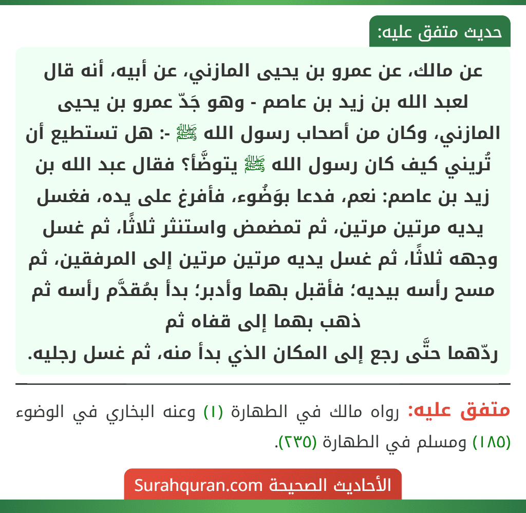 عن مالك، عن عمرو بن يحيى المازني، عن أبيه، أنه قال لعبد الله بن زيد بن عاصم - وهو جَدّ عمرو بن يحيى المازني، وكان من أصحاب رسول الله ﷺ -: هل تستطيع أن تُريني كيف كان رسول الله ﷺ يتوضَّأ؟ فقال عبد الله بن زيد بن عاصم: نعم، فدعا بوَضُوء، فأفرغ على يده، فغسل يديه مرتين مرتين، ثم تمضمض واستنثر ثلاثًا، ثم غسل وجهه ثلاثًا، ثم غسل يديه مرتين مرتين إلى المرفقين، ثم مسح رأسه بيديه؛ فأقبل بهما وأدبر؛ بدأ بمُقدَّم رأسه ثم ذهب بهما إلى قفاه ثم
ردّهما حتَّى رجع إلى المكان الذي بدأ منه، ثم غسل رجليه.