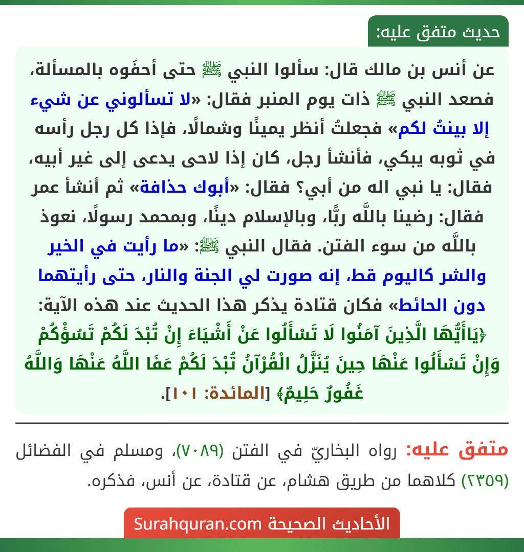 عن أنس بن مالك قال: سألوا النبي ﷺ حتى أحفَوه بالمسألة، فصعد النبي ﷺ ذات يوم المنبر فقال: «لا تسألوني عن شيء إلا بينتُ لكم» فجعلتُ أنظر يمينًا وشمالًا، فإذا كل رجل رأسه في ثوبه يبكي، فأنشأ رجل، كان إذا لاحى يدعى إلى غير أبيه، فقال: يا نبي اله من أبي؟ فقال: «أبوك حذافة» ثم أنشأ عمر فقال: رضينا باللَّه ربًّا، وبالإسلام دينًا، وبمحمد رسولًا، نعوذ باللَّه من سوء الفتن. فقال النبي ﷺ: «ما رأيت في الخير والشر كاليوم قط، إنه صورت لي الجنة والنار، حتى رأيتهما دون الحائط» فكان قتادة يذكر هذا الحديث عند هذه الآية: ﴿يَاأَيُّهَا الَّذِينَ آمَنُوا لَا تَسْأَلُوا عَنْ أَشْيَاءَ إِنْ تُبْدَ لَكُمْ تَسُؤْكُمْ وَإِنْ تَسْأَلُوا عَنْهَا حِينَ يُنَزَّلُ الْقُرْآنُ تُبْدَ لَكُمْ عَفَا اللَّهُ عَنْهَا وَاللَّهُ غَفُورٌ حَلِيمٌ﴾ [المائدة: ١٠١].