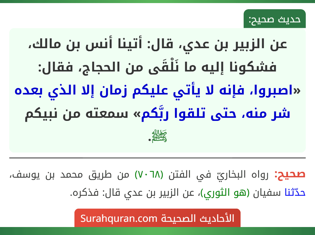 عن الزبير بن عدي، قال: أتينا أنس بن مالك، فشكونا إليه ما نَلْقَى من الحجاج، فقال: «اصبروا، فإنه لا يأتي عليكم زمان إلا الذي بعده شر منه، حتى تلقوا ربَّكم» سمعته من نبيكم ﷺ.