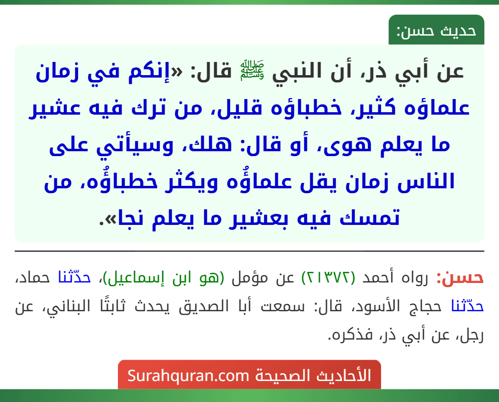 عن أبي ذر، أن النبي ﷺ قال: «إنكم في زمان علماؤه كثير، خطباؤه قليل، من ترك فيه عشير ما يعلم هوى، أو قال: هلك، وسيأتي على الناس زمان يقل علماؤُه ويكثر خطباؤُه، من تمسك فيه بعشير ما يعلم نجا». عن أبي ذر، أن النبي ﷺ قال: «إنكم في زمان علماؤه كثير، خطباؤه قليل، من ترك فيه عشير ما يعلم هوى، أو قال: هلك، وسيأتي على الناس زمان يقل علماؤُه ويكثر خطباؤُه، من تمسك فيه بعشير ما يعلم نجا».