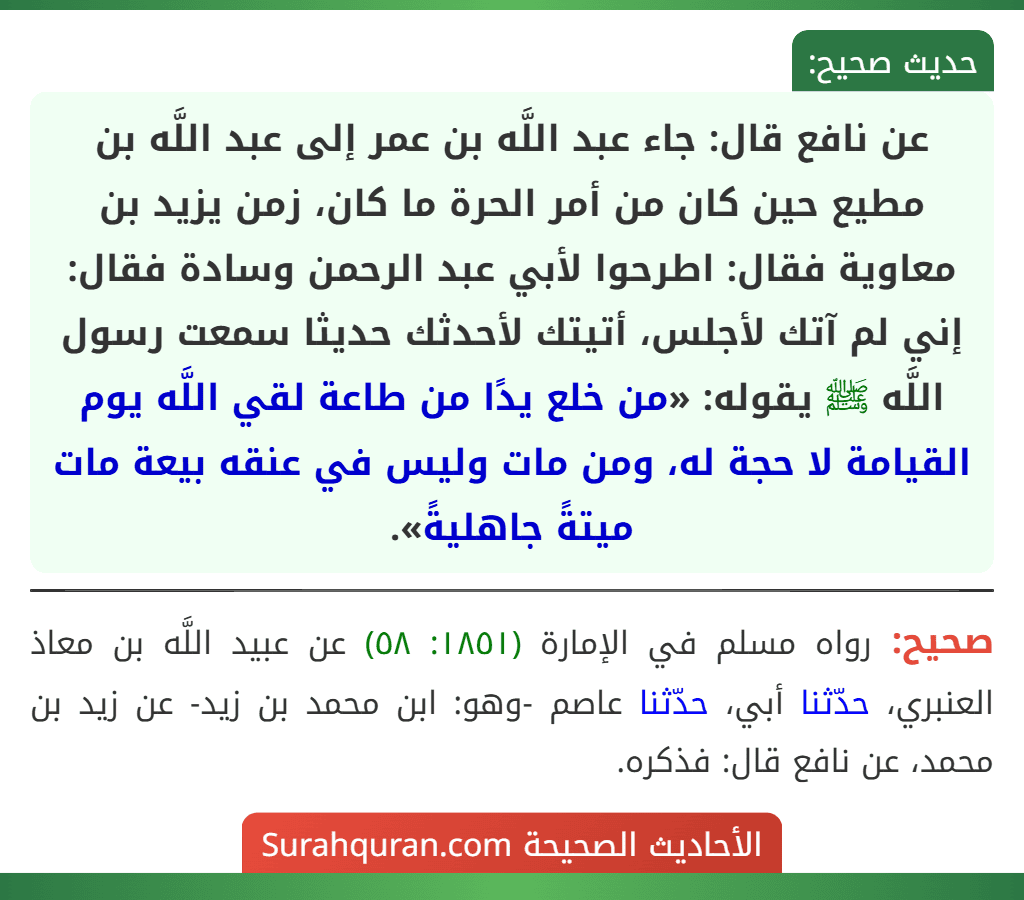 عن نافع قال: جاء عبد اللَّه بن عمر إلى عبد اللَّه بن مطيع حين كان من أمر الحرة ما كان، زمن يزيد بن معاوية فقال: اطرحوا لأبي عبد الرحمن وسادة فقال: إني لم آتك لأجلس، أتيتك لأحدثك حديثا سمعت رسول اللَّه ﷺ يقوله: «من خلع يدًا من طاعة لقي اللَّه يوم القيامة لا حجة له، ومن مات وليس في عنقه بيعة مات ميتةً جاهليةً».