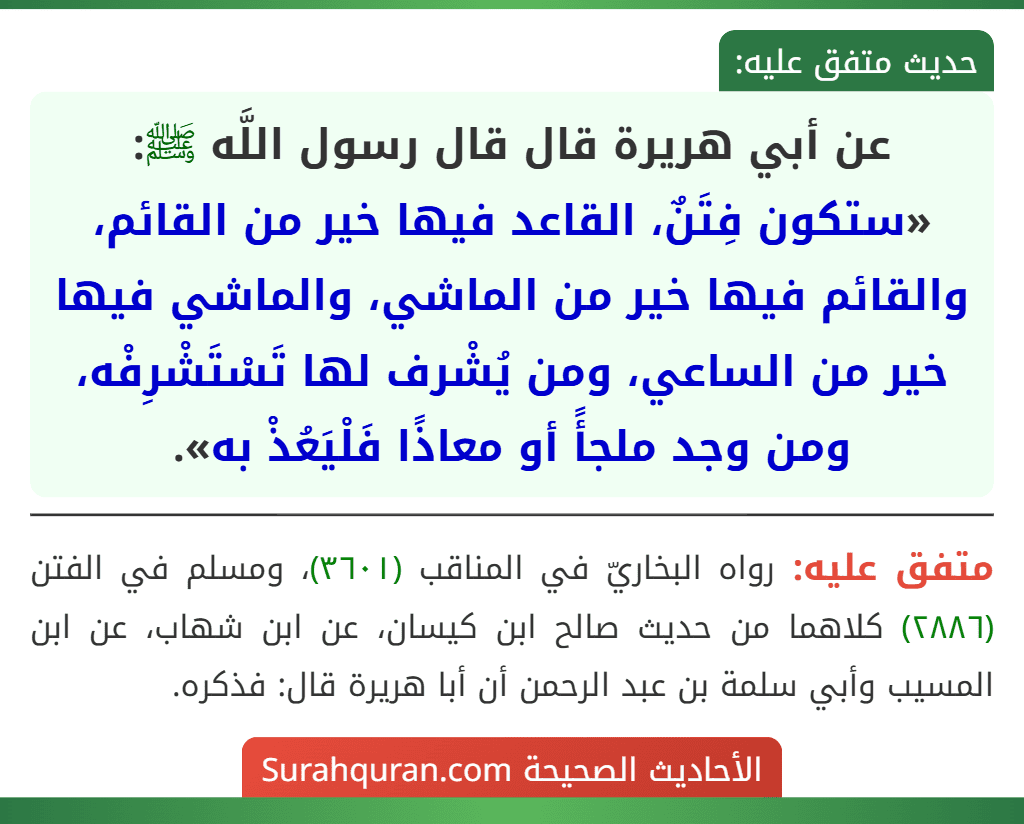 عن أبي هريرة قال قال رسول اللَّه ﷺ: «ستكون فِتَنٌ، القاعد فيها خير من القائم، والقائم فيها خير من الماشي، والماشي فيها خير من الساعي، ومن يُشْرف لها تَسْتَشْرِفْه، ومن وجد ملجأً أو معاذًا فَلْيَعُذْ به». عن أبي هريرة قال قال رسول اللَّه ﷺ: «ستكون فِتَنٌ، القاعد فيها خير من القائم، والقائم فيها خير من الماشي، والماشي فيها خير من الساعي، ومن يُشْرف لها تَسْتَشْرِفْه، ومن وجد ملجأً أو معاذًا فَلْيَعُذْ به».