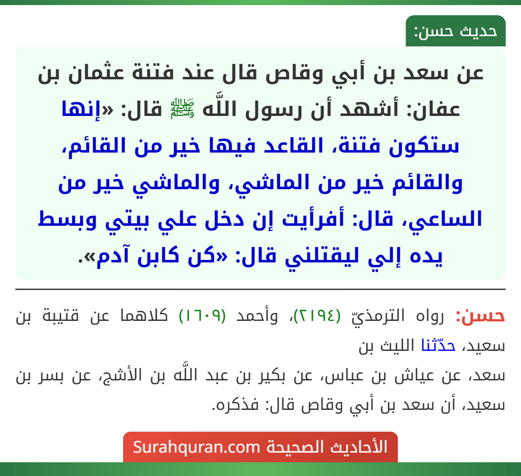 عن سعد بن أبي وقاص قال عند فتنة عثمان بن عفان: أشهد أن رسول اللَّه ﷺ قال: «إنها ستكون فتنة، القاعد فيها خير من القائم، والقائم خير من الماشي، والماشي خير من الساعي، قال: أفرأيت إن دخل علي بيتي وبسط يده إلي ليقتلني قال: «كن كابن آدم».