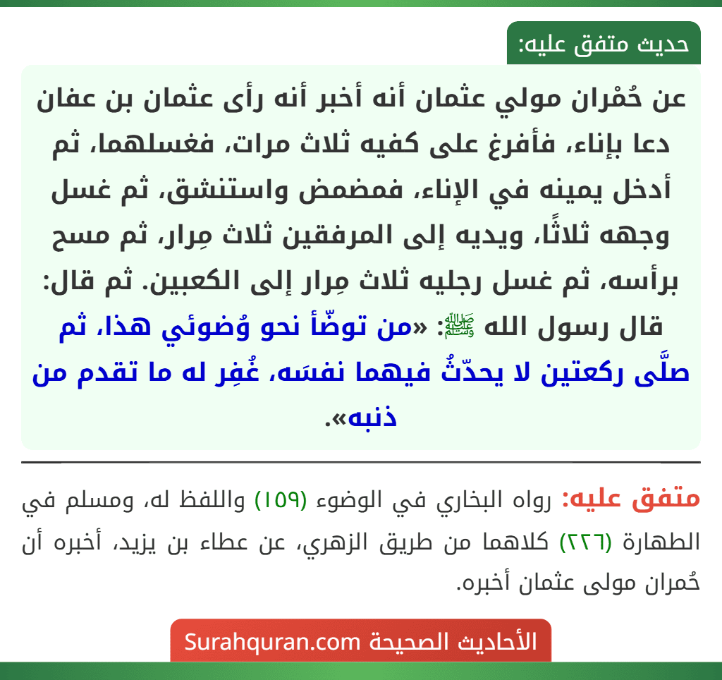 عن حُمْران مولي عثمان أنه أخبر أنه رأى عثمان بن عفان دعا بإناء، فأفرغ على كفيه ثلاث مرات، فغسلهما، ثم أدخل يمينه في الإناء، فمضمض واستنشق، ثم غسل وجهه ثلاثًا، ويديه إلى المرفقين ثلاث مِرار، ثم مسح برأسه، ثم غسل رجليه ثلاث مِرار إلى الكعبين. ثم قال: قال رسول الله ﷺ: «من توضّأ نحو وُضوئي هذا، ثم صلَّى ركعتين لا يحدّثُ فيهما نفسَه، غُفِر له ما تقدم من ذنبه».