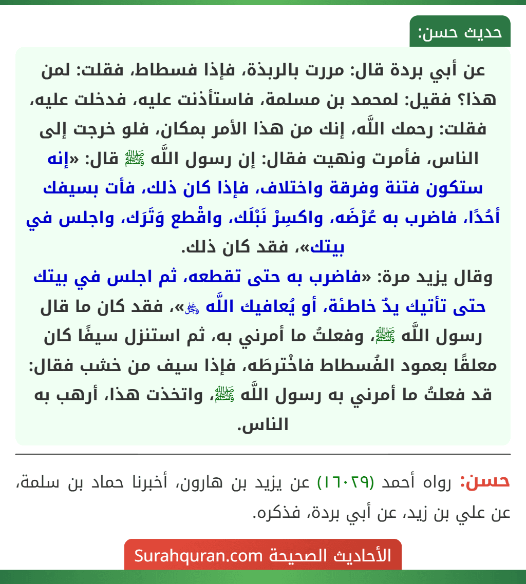 عن أبي بردة قال: مررت بالربذة، فإذا فسطاط، فقلت: لمن هذا؟ فقيل: لمحمد بن مسلمة، فاستأذنت عليه، فدخلت عليه، فقلت: رحمك اللَّه، إنك من هذا الأمر بمكان، فلو خرجت إلى الناس، فأمرت ونهيت فقال: إن رسول اللَّه ﷺ قال: «إنه ستكون فتنة وفرقة واختلاف، فإذا كان ذلك، فأت بسيفك أحُدًا، فاضرب به عُرْضَه، واكسِرْ نَبْلَك، واقْطع وَتَرَك، واجلس في بيتك»، فقد كان ذلك.
وقال يزيد مرة: «فاضرب به حتى تقطعه، ثم اجلس في بيتك حتى تأتيك يدٌ خاطئة، أو يُعافيك اللَّه ﷿»، فقد كان ما قال رسول اللَّه ﷺ، وفعلتُ ما أمرني به، ثم استنزل سيفًا كان معلقًا بعمود الفُسطاط فاخْترطَه، فإذا سيف من خشب فقال: قد فعلتُ ما أمرني به رسول اللَّه ﷺ، واتخذت هذا، أرهب به الناس. عن أبي بردة قال: مررت بالربذة، فإذا فسطاط، فقلت: لمن هذا؟ فقيل: لمحمد بن مسلمة، فاستأذنت عليه، فدخلت عليه، فقلت: رحمك اللَّه، إنك من هذا الأمر بمكان، فلو خرجت إلى الناس، فأمرت ونهيت فقال: إن رسول اللَّه ﷺ قال: «إنه ستكون فتنة وفرقة واختلاف، فإذا كان ذلك، فأت بسيفك أحُدًا، فاضرب به عُرْضَه، واكسِرْ نَبْلَك، واقْطع وَتَرَك، واجلس في بيتك»، فقد كان ذلك.
وقال يزيد مرة: «فاضرب به حتى تقطعه، ثم اجلس في بيتك حتى تأتيك يدٌ خاطئة، أو يُعافيك اللَّه ﷿»، فقد كان ما قال رسول اللَّه ﷺ، وفعلتُ ما أمرني به، ثم استنزل سيفًا كان معلقًا بعمود الفُسطاط فاخْترطَه، فإذا سيف من خشب فقال: قد فعلتُ ما أمرني به رسول اللَّه ﷺ، واتخذت هذا، أرهب به الناس.