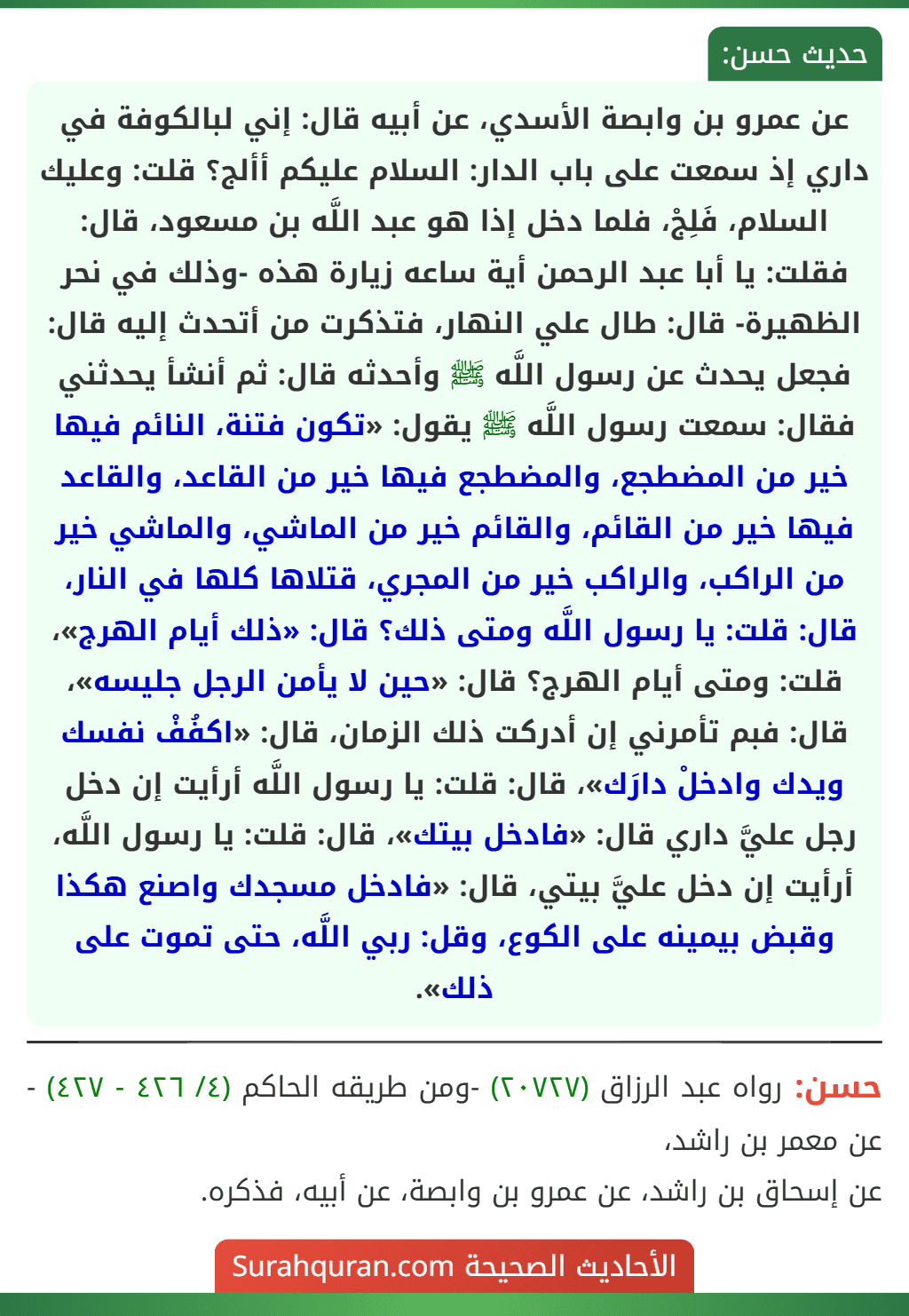 عن عمرو بن وابصة الأسدي، عن أبيه قال: إني لبالكوفة في داري إذ سمعت على باب الدار: السلام عليكم أألج؟ قلت: وعليك السلام، فَلِجْ، فلما دخل إذا هو عبد اللَّه بن مسعود، قال: فقلت: يا أبا عبد الرحمن أية ساعه زيارة هذه -وذلك في نحر الظهيرة- قال: طال علي النهار، فتذكرت من أتحدث إليه قال: فجعل يحدث عن رسول اللَّه ﷺ وأحدثه قال: ثم أنشأ يحدثني فقال: سمعت رسول اللَّه ﷺ يقول: «تكون فتنة، النائم فيها خير من المضطجع، والمضطجع فيها خير من القاعد، والقاعد فيها خير من القائم، والقائم خير من الماشي، والماشي خير من الراكب، والراكب خير من المجري، قتلاها كلها في النار، قال: قلت: يا رسول اللَّه ومتى ذلك؟ قال: «ذلك أيام الهرج»، قلت: ومتى أيام الهرج؟ قال: «حين لا يأمن الرجل جليسه»، قال: فبم تأمرني إن أدركت ذلك الزمان، قال: «اكفُفْ نفسك ويدك وادخلْ دارَك»، قال: قلت: يا رسول اللَّه أرأيت إن دخل رجل عليَّ داري قال: «فادخل بيتك»، قال: قلت: يا رسول اللَّه، أرأيت إن دخل عليَّ بيتي، قال: «فادخل مسجدك واصنع هكذا وقبض بيمينه على الكوع، وقل: ربي اللَّه، حتى تموت على ذلك». عن عمرو بن وابصة الأسدي، عن أبيه قال: إني لبالكوفة في داري إذ سمعت على باب الدار: السلام عليكم أألج؟ قلت: وعليك السلام، فَلِجْ، فلما دخل إذا هو عبد اللَّه بن مسعود، قال: فقلت: يا أبا عبد الرحمن أية ساعه زيارة هذه -وذلك في نحر الظهيرة- قال: طال علي النهار، فتذكرت من أتحدث إليه قال: فجعل يحدث عن رسول اللَّه ﷺ وأحدثه قال: ثم أنشأ يحدثني فقال: سمعت رسول اللَّه ﷺ يقول: «تكون فتنة، النائم فيها خير من المضطجع، والمضطجع فيها خير من القاعد، والقاعد فيها خير من القائم، والقائم خير من الماشي، والماشي خير من الراكب، والراكب خير من المجري، قتلاها كلها في النار، قال: قلت: يا رسول اللَّه ومتى ذلك؟ قال: «ذلك أيام الهرج»، قلت: ومتى أيام الهرج؟ قال: «حين لا يأمن الرجل جليسه»، قال: فبم تأمرني إن أدركت ذلك الزمان، قال: «اكفُفْ نفسك ويدك وادخلْ دارَك»، قال: قلت: يا رسول اللَّه أرأيت إن دخل رجل عليَّ داري قال: «فادخل بيتك»، قال: قلت: يا رسول اللَّه، أرأيت إن دخل عليَّ بيتي، قال: «فادخل مسجدك واصنع هكذا وقبض بيمينه على الكوع، وقل: ربي اللَّه، حتى تموت على ذلك».