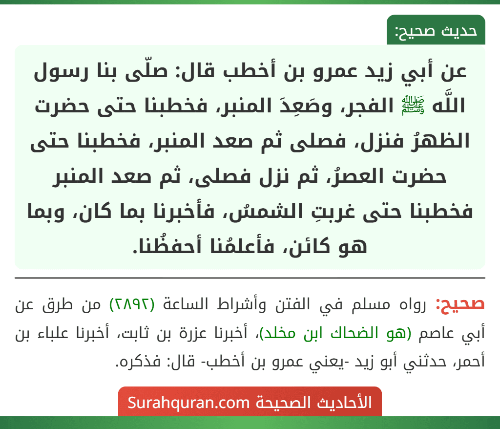 عن أبي زيد عمرو بن أخطب قال: صلّى بنا رسول اللَّه ﷺ الفجر، وصَعِدَ المنبر، فخطبنا حتى حضرت الظهرُ فنزل، فصلى ثم صعد المنبر، فخطبنا حتى حضرت العصرُ، ثم نزل فصلى، ثم صعد المنبر فخطبنا حتى غربتِ الشمسُ، فأخبرنا بما كان، وبما هو كائن، فأعلمُنا أحفظُنا.
