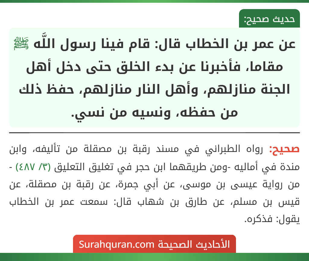 عن عمر بن الخطاب قال: قام فينا رسول اللَّه ﷺ مقاما، فأخبرنا عن بدء الخلق حتى دخل أهل الجنة منازلهم، وأهل النار منازلهم، حفظ ذلك من حفظه، ونسيه من نسي.