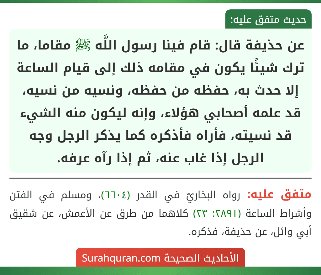 عن حذيفة قال: قام فينا رسول اللَّه ﷺ مقاما، ما ترك شيئًا يكون في مقامه ذلك إلى قيام الساعة إلا حدث به، حفظه من حفظه، ونسيه من نسيه، قد علمه أصحابي هؤلاء، وإنه ليكون منه الشيء قد نسيته، فأراه فأذكره كما يذكر الرجل وجه الرجل إذا غاب عنه، ثم إذا رآه عرفه.