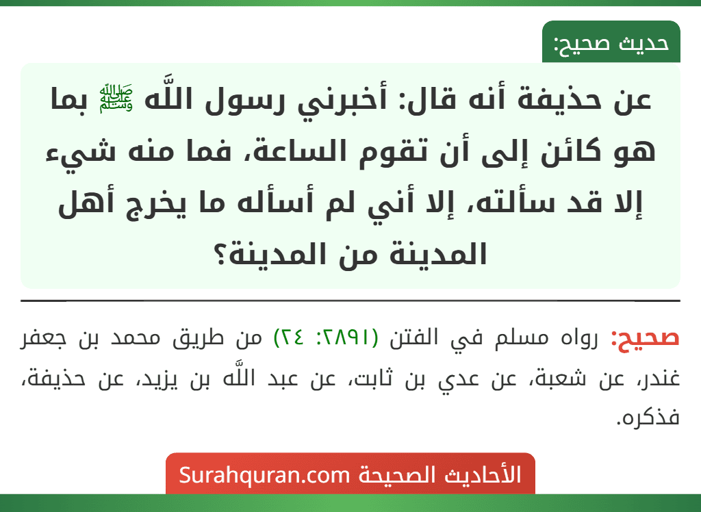 عن حذيفة أنه قال: أخبرني رسول اللَّه ﷺ بما هو كائن إلى أن تقوم الساعة، فما منه شيء إلا قد سألته، إلا أني لم أسأله ما يخرج أهل المدينة من المدينة؟ عن حذيفة أنه قال: أخبرني رسول اللَّه ﷺ بما هو كائن إلى أن تقوم الساعة، فما منه شيء إلا قد سألته، إلا أني لم أسأله ما يخرج أهل المدينة من المدينة؟