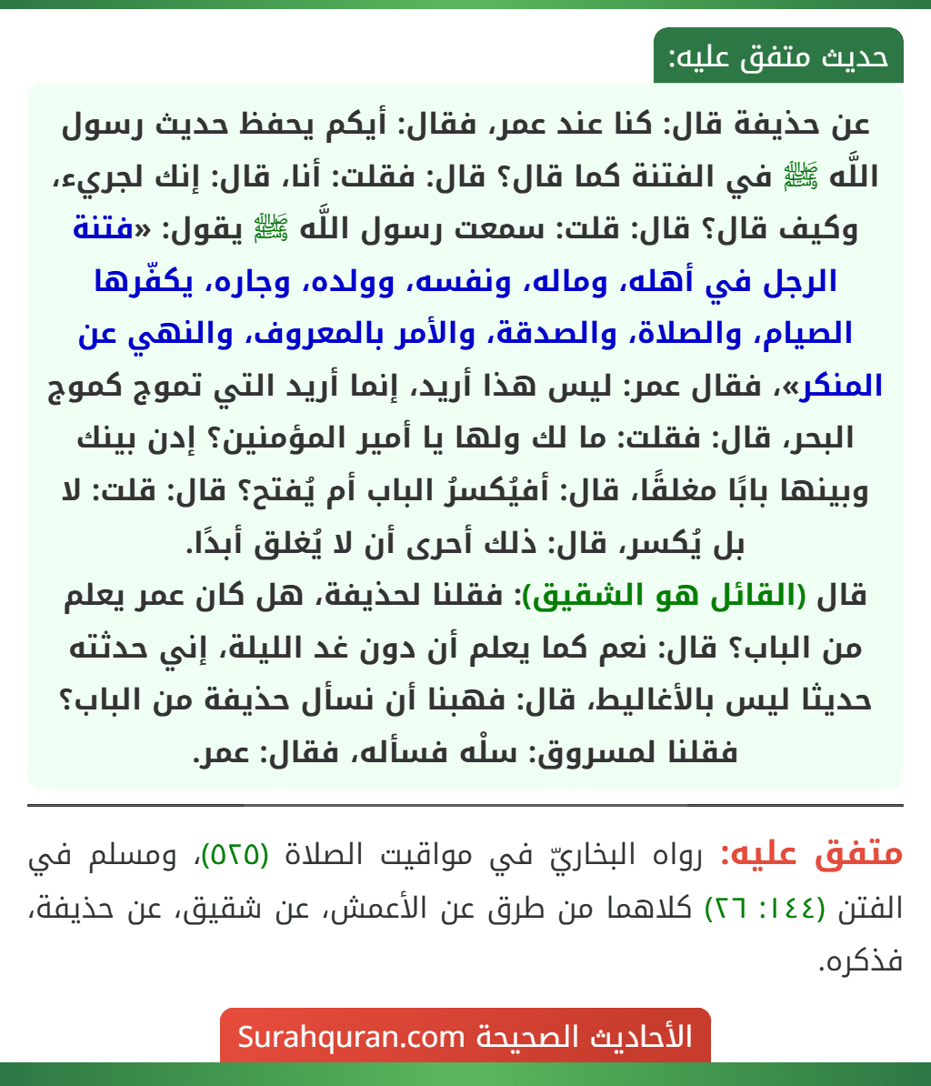 عن حذيفة قال: كنا عند عمر، فقال: أيكم يحفظ حديث رسول اللَّه ﷺ في الفتنة كما قال؟ قال: فقلت: أنا، قال: إنك لجريء، وكيف قال؟ قال: قلت: سمعت رسول اللَّه ﷺ يقول: «فتنة الرجل في أهله، وماله، ونفسه، وولده، وجاره، يكفّرها الصيام، والصلاة، والصدقة، والأمر بالمعروف، والنهي عن المنكر»، فقال عمر: ليس هذا أريد، إنما أريد التي تموج كموج البحر، قال: فقلت: ما لك ولها يا أمير المؤمنين؟ إدن بينك وبينها بابًا مغلقًا، قال: أفيُكسرُ الباب أم يُفتح؟ قال: قلت: لا بل يُكسر، قال: ذلك أحرى أن لا يُغلق أبدًا.
قال (القائل هو الشقيق): فقلنا لحذيفة، هل كان عمر يعلم من الباب؟ قال: نعم كما يعلم أن دون غد الليلة، إني حدثته حديثا ليس بالأغاليط، قال: فهبنا أن نسأل حذيفة من الباب؟ فقلنا لمسروق: سلْه فسأله، فقال: عمر.