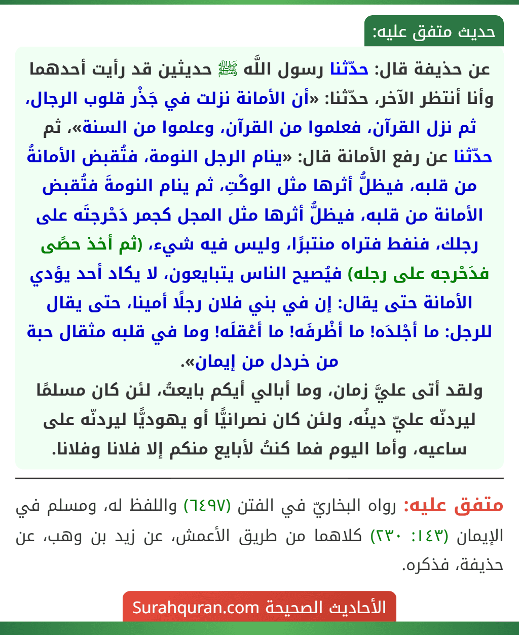 عن حذيفة قال: حدّثنا رسول اللَّه ﷺ حديثين قد رأيت أحدهما وأنا أنتظر الآخر، حدّثنا: «أن الأمانة نزلت في جَذْر قلوب الرجال، ثم نزل القرآن، فعلموا من القرآن، وعلموا من السنة»، ثم حدّثنا عن رفع الأمانة قال: «ينام الرجل النومة، فتُقبض الأمانةُ من قلبه، فيظلُّ أثرها مثل الوكْتِ، ثم ينام النومةَ فتُقبض الأمانة من قلبه، فيظلُّ أثرها مثل المجل كجمر دَحْرجتَه على رجلك، فنفط فتراه منتبرًا، وليس فيه شيء، (ثم أخذ حصًى فدَحْرجه على رجله) فيُصيح الناس يتبايعون، لا يكاد أحد يؤدي الأمانة حتى يقال: إن في بني فلان رجلًا أمينا، حتى يقال للرجل: ما أجْلدَه! ما أظْرفَه! ما أعْقلَه! وما في قلبه مثقال حبة من خردل من إيمان».
ولقد أتى عليَّ زمان، وما أبالي أيكم بايعتُ، لئن كان مسلمًا ليردنّه عليّ دينُه، ولئن كان نصرانيًّا أو يهوديًّا ليردنّه على ساعيه، وأما اليوم فما كنتُ لأبايع منكم إلا فلانا وفلانا.