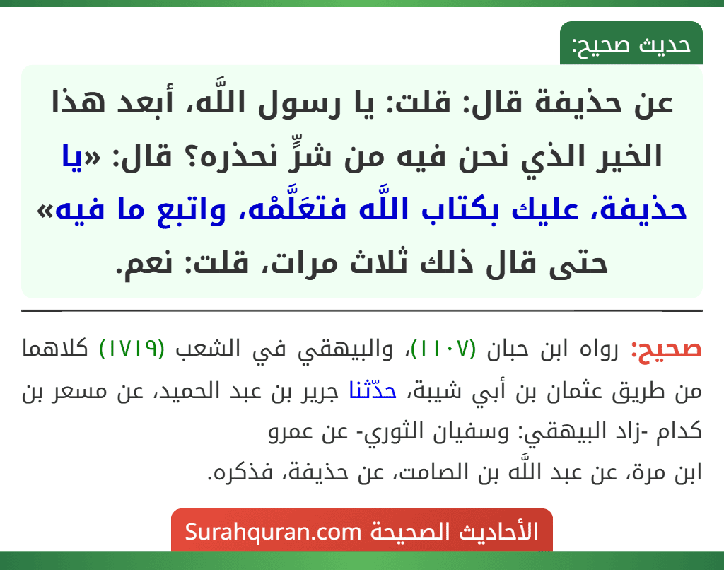 عن حذيفة قال: قلت: يا رسول اللَّه، أبعد هذا الخير الذي نحن فيه من شرٍّ نحذره؟ قال: «يا حذيفة، عليك بكتاب اللَّه فتعَلَّمْه، واتبع ما فيه» حتى قال ذلك ثلاث مرات، قلت: نعم. عن حذيفة قال: قلت: يا رسول اللَّه، أبعد هذا الخير الذي نحن فيه من شرٍّ نحذره؟ قال: «يا حذيفة، عليك بكتاب اللَّه فتعَلَّمْه، واتبع ما فيه» حتى قال ذلك ثلاث مرات، قلت: نعم.