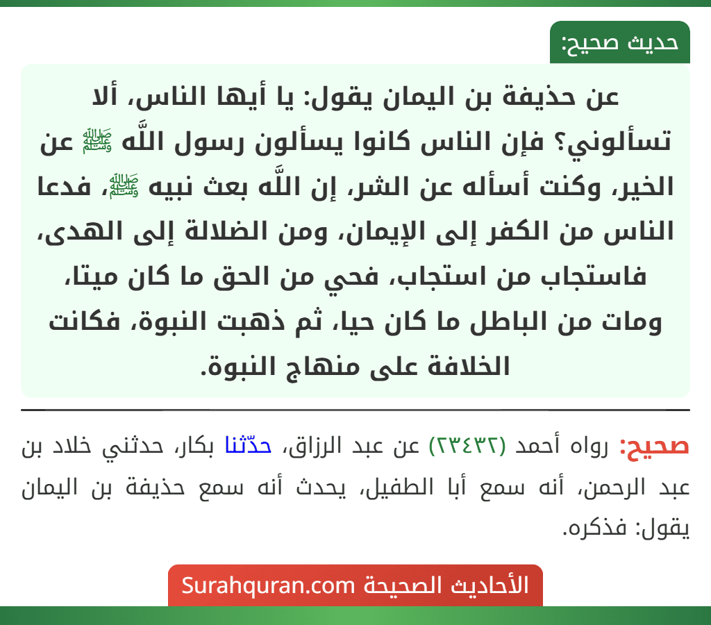 عن حذيفة بن اليمان يقول: يا أيها الناس، ألا تسألوني؟ فإن الناس كانوا يسألون رسول اللَّه ﷺ عن الخير، وكنت أسأله عن الشر، إن اللَّه بعث نبيه ﷺ، فدعا الناس من الكفر إلى الإيمان، ومن الضلالة إلى الهدى، فاستجاب من استجاب، فحي من الحق ما كان ميتا، ومات من الباطل ما كان حيا، ثم ذهبت النبوة، فكانت الخلافة على منهاج النبوة. عن حذيفة بن اليمان يقول: يا أيها الناس، ألا تسألوني؟ فإن الناس كانوا يسألون رسول اللَّه ﷺ عن الخير، وكنت أسأله عن الشر، إن اللَّه بعث نبيه ﷺ، فدعا الناس من الكفر إلى الإيمان، ومن الضلالة إلى الهدى، فاستجاب من استجاب، فحي من الحق ما كان ميتا، ومات من الباطل ما كان حيا، ثم ذهبت النبوة، فكانت الخلافة على منهاج النبوة.
