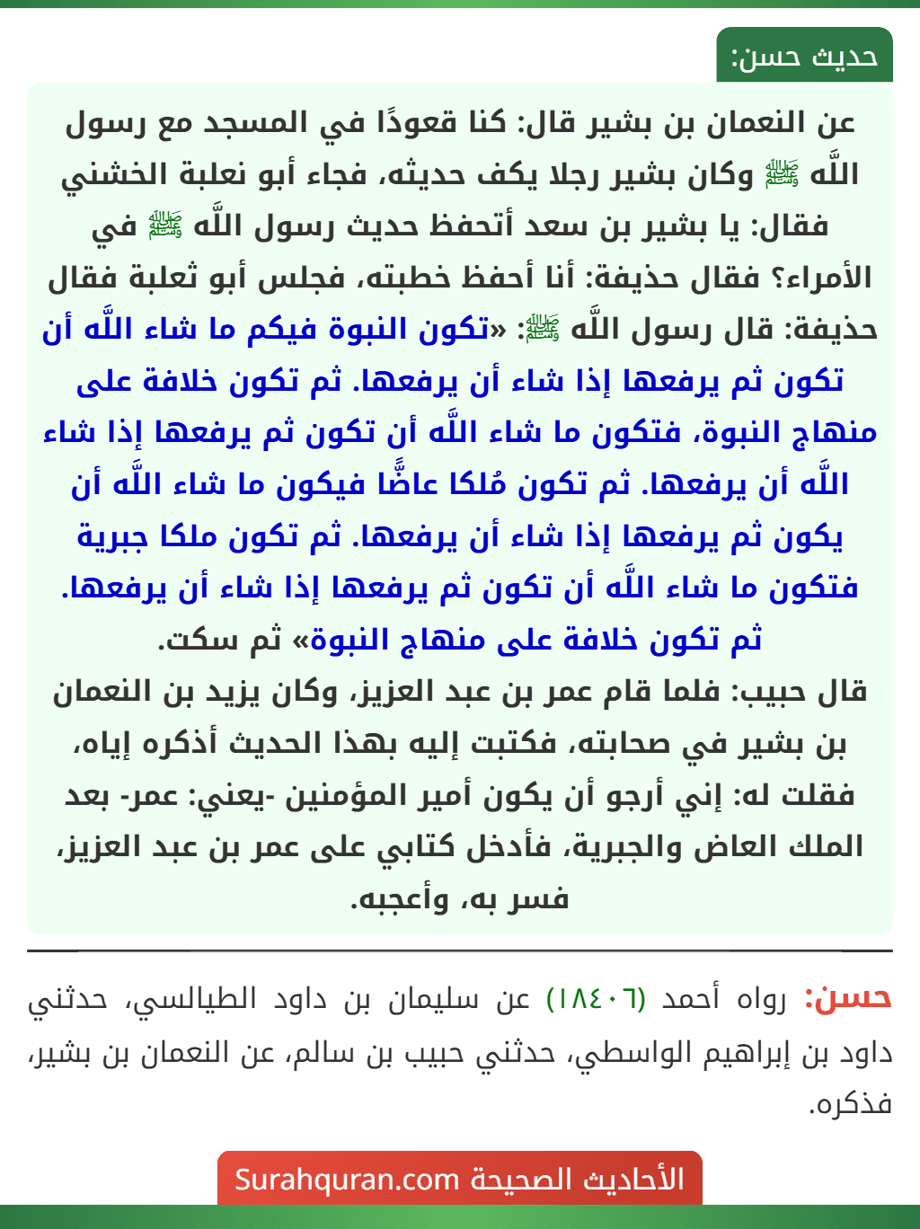 عن النعمان بن بشير قال: كنا قعودًا في المسجد مع رسول اللَّه ﷺ وكان بشير رجلا يكف حديثه، فجاء أبو نعلبة الخشني فقال: يا بشير بن سعد أتحفظ حديث رسول اللَّه ﷺ في الأمراء؟ فقال حذيفة: أنا أحفظ خطبته، فجلس أبو ثعلبة فقال حذيفة: قال رسول اللَّه ﷺ: «تكون النبوة فيكم ما شاء اللَّه أن تكون ثم يرفعها إذا شاء أن يرفعها. ثم تكون خلافة على منهاج النبوة، فتكون ما شاء اللَّه أن تكون ثم يرفعها إذا شاء اللَّه أن يرفعها. ثم تكون مُلكا عاضًّا فيكون ما شاء اللَّه أن يكون ثم يرفعها إذا شاء أن يرفعها. ثم تكون ملكا جبرية فتكون ما شاء اللَّه أن تكون ثم يرفعها إذا شاء أن يرفعها. ثم تكون خلافة على منهاج النبوة» ثم سكت.
قال حبيب: فلما قام عمر بن عبد العزيز، وكان يزيد بن النعمان بن بشير في صحابته، فكتبت إليه بهذا الحديث أذكره إياه، فقلت له: إني أرجو أن يكون أمير المؤمنين -يعني: عمر- بعد الملك العاض والجبرية، فأدخل كتابي على عمر بن عبد العزيز، فسر به، وأعجبه. عن النعمان بن بشير قال: كنا قعودًا في المسجد مع رسول اللَّه ﷺ وكان بشير رجلا يكف حديثه، فجاء أبو نعلبة الخشني فقال: يا بشير بن سعد أتحفظ حديث رسول اللَّه ﷺ في الأمراء؟ فقال حذيفة: أنا أحفظ خطبته، فجلس أبو ثعلبة فقال حذيفة: قال رسول اللَّه ﷺ: «تكون النبوة فيكم ما شاء اللَّه أن تكون ثم يرفعها إذا شاء أن يرفعها. ثم تكون خلافة على منهاج النبوة، فتكون ما شاء اللَّه أن تكون ثم يرفعها إذا شاء اللَّه أن يرفعها. ثم تكون مُلكا عاضًّا فيكون ما شاء اللَّه أن يكون ثم يرفعها إذا شاء أن يرفعها. ثم تكون ملكا جبرية فتكون ما شاء اللَّه أن تكون ثم يرفعها إذا شاء أن يرفعها. ثم تكون خلافة على منهاج النبوة» ثم سكت.
قال حبيب: فلما قام عمر بن عبد العزيز، وكان يزيد بن النعمان بن بشير في صحابته، فكتبت إليه بهذا الحديث أذكره إياه، فقلت له: إني أرجو أن يكون أمير المؤمنين -يعني: عمر- بعد الملك العاض والجبرية، فأدخل كتابي على عمر بن عبد العزيز، فسر به، وأعجبه.